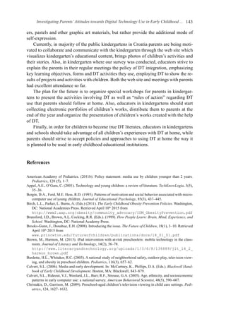 Investigating Parents’Attitudes towards Digital Technology Use in Early Childhood ... 143
ers, pastels and other graphic art materials, but rather provide the additional mode of
self-expression.
Currently, in majority of the public kindergartens in Croatia parents are being moti-
vated to collaborate and communicate with the kindergarten through the web site which
visualizes kindergarten’s educational content, brings photos of children’s activities and
their stories. Also, in kindergarten where our survey was conducted, educators strive to
explain the parents in their regular meetings the policy of DT integration, emphasizing
key learning objectives, forms and DT activities they use, employing DT to show the re-
sults of projects and activities with children. Both the web site and meetings with parents
had excellent attendance so far.
The plan for the future is to organize special workshops for parents in kindergar-
tens to present the activities involving DT as well as “rules of action” regarding DT
use that parents should follow at home. Also, educators in kindergartens should start
collecting electronic portfolios of children’s works, distribute them to parents at the
end of the year and organize the presentation of children’s works created with the help
of DT.
Finally, in order for children to become true DT literates, educators in kindergartens
and schools should take advantage of all children’s experiences with DT at home, while
parents should strive to accept policies and approaches to using DT at home the way it
is planned to be used in early childhood educational institutions.
References
American Academy of Pediatrics. (2011b). Policy statement: media use by children younger than 2 years.
Pediatrics, 128 (5), 1–7.
Appel, A.E., O’Gara, C. (2001). Technology and young children: a review of literature. TechKnowLogia, 3(5),
35–36.
Bergin, D.A., Ford, M.E. Hess, R.D. (1993). Patterns of motivation and social behavior associated with micro-
computer use of young children. Journal of Educational Psychology, 85(3), 437–445.
Birch, L.L., Parker, L. Burns, A. (Eds.) (2011). The Early Childhood Obesity Prevention Policies. Washington,
DC: National Academies Press. Retrieved April 10th
2015 from
http://www2.aap.org/obesity/community_advocacy/IOM_ObesityPrevention.pdf
Bransford, J.D., Brown, A.L. Cocking, R.R. (Eds.). (1999). How People Learn: Brain, Mind, Experience, and
School. Washington, DC: National Academy Press.
Brooks-Gunn, J., Donahue, E.H. (2008). Introducing the issue. The Future of Children, 18(1), 3–10. Retrieved
April 10th
2015 from
www.princeton.edu/futureofchildren/publications/docs/18_01_01.pdf
Brown, M., Harmon, M. (2013). iPad intervention with at-risk preschoolers: mobile technology in the class-
room. Journal of Literacy and Technology, 14(2), 56–78.
http://www.literacyandtechnology.org/uploads/1/3/6/8/136889/jlt_14_2_
harmon_brown.pdf
Burdette, H.L., Whitaker, R.C. (2005). A national study of neighborhood safety, outdoor play, television view-
ing, and obesity in preschool children. Pediatrics, 116(3), 657–62.
Calvert, S.L. (2006). Media and early development. In: McCartney, K., Phillips, D.A. (Eds.). Blackwell Hand-
book of Early Childhood Development. Boston, MA: Blackwell, 843–879.
Calvert, S.L., Rideout, V.J., Woolard, J.L., Barr, R.F., Strouse, G.A. (2005). Age, ethnicity, and socioeconomic
patterns in early computer use: a national survey. American Behavioral Scientist, 48(5), 590–607.
Christakis, D., Garrison, M. (2009). Preschool-aged children’s television viewing in child care settings. Pedi-
atrics, 124, 1627–1632.
 