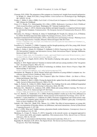 N. Mikelić Preradović, G. Lešin, M. Šagud144
Clements, D.H. (1994). The uniqueness of the computer as a learning tool: insights from research and practice.
In: Wright, J.L., Shade, D.D. (Eds.), Young Children: Active Learners in a Technological Age. Washington,
DC: NAEYC, 43–44.
Cordes, C., Miller, E. (Eds.). (2000). Fool’s Gold: A Critical Look At Computers in Childhood. College Park,
MD: Alliance for Childhood.
Cross, C.T., Woods, T.A., Schweingruber, H.A. (Eds.). (2009). Mathematics Learning in Early Childhood:
Paths toward Excellence and Equity. Washington, DC: National Academies Press.
D’Haenens, L., Ogan, C. (2013). Internet-using children and digital inequality: a comparison between major-
ity and minority Europeans. Communications: The European Journal of Communication Research, 38(1),
41–60.
DeLoache, J.S., Chiong, C. Sherman, K. Islam, N. Vanderborght, M. Troseth, G.L. Strouse, G.A., O’Doherty.
K. (2010). Do babies learn from baby media? Psychological Science, 21(11), 1570–74.
European Commission/EACEA/Eurydice. (2015). Adult Education and Training in Europe: Widening Access
to Learning Opportunities. Eurydice, Brussels. Retrieved August 10th 2015 from
http://eacea.ec.europa.eu/education/eurydice/documents/thematic_
reports/179EN.pdf
Fomichova, O., Fomichov, V. (2000). Computers and the thought-producing self of the young child. British
Journal of Educational Technology, 31(3), 213–220.
Fraillon, J., Ainley, J., Schulz, W., Friedman, T., Gebhardt, E. (2014). Preparing for Life in a Digital Age: The
IEA International Computer and Information Literacy Study International Report. Springer, Melbourne.
Retrieved April 10th
2015 from
http://www.iea.nl/fileadmin/user_upload/Publications/Electronic_ver-
sions/ICILS_2013_International_Report.pdf
Granic, I., Lobel, A., Engels, M.E.R. (2014). The benefits of playing video games. American Psychologist,
69, 66–78.
Hargittai, E. 2010. Digital na(t)ives? Variation in internet skills and uses among members of the “net genera-
tion”. Sociological Inquiry, 80(1), 92–113.
Hatch, K.E. (2011). Determining the effects of technology on children. Senior Honors Projects. Paper 260.
Retrieved May 5th
2015 from
http://digitalcommons.uri.edu/srhonorsprog/260
Hatzigianni, M., Margetts, K. (2014). Parents’ beliefs and evaluations of young children’s computer use. Aus-
tralasian Journal of Early Childhood, 39(4), 114–122.
Healey, J. (1998). Failure to Connect: How Computers Affect Our Children’s Minds – for Better or Worse.
Simon and Schuster, New York.
Judge, S., Puckett, K., Bell, S. (2006). Closing the digital divide: update from the early childhood longitudinal
study. Journal of Educational Research, 100(1), 52–60.
Judge, S., Puckett, K., Cabuk, B. (2004). Digital equity: New findings from the early childhood longitudinal
study. Journal of Research on Technology in Education, 36(4), 383–396.
Kirkorian, H.L., Wartella E.A., Anderson. D.R. (2008). Media and young children’s learning. The Future of
Children, 18(1), 39–61. Retrieved April 10th
2015 from
http://www.princeton.edu/futureofchildren/publications/docs/18_01_03.pdf
Lee, S-J., Bartolic, S., Vandewater, E.A. (2009). Predicting children’s media use in the USA: differences in
cross-sectional and longitudinal analysis. British Journal of Developmental Psychology, 27(1): 123–43.
Linderoth, J., Lantz-Andersson, A., Lindstrom, B. (2002). Electronic exaggerations and virtual worries: map-
ping research of computer games relevant to the understanding of children’s game play. Contemporary
Issues in Early Childhood, 3(2), 226–250.
Lipinski, J.M., Nida, R.E., Shade, D.D., Watson, J.A. (1986). The effect of microcomputers on young chil-
dren: an examination of free-play choices, sex differences, and social interactions. Journal of Educational
Computing Research, 2, 147–168.
Luke, C. (1999). What next? Toddler netizens, playstation thumb, techno-literacies. Contemporary Issues in
Early Childhood, 1(1), 95–100.
Mendonça, S., Crespo, N., Simoes, N. (2015). Inequality in the network society: an integrated approach to
ICT access, basic skills, and complex capabilities. Telecommunications Policy, Special Issue on Telecom
Indicators, 39(3–4), 192–207.
Pool, C. (1997). A conversation with Paul Gilster. Educational Leadership, 55(3), 6–11.
Ragnedda, M., Muschert, G.W. (2013). The Digital Divide: The Internet and Social Inequality in International
Perspective. New York: Routledge.
 