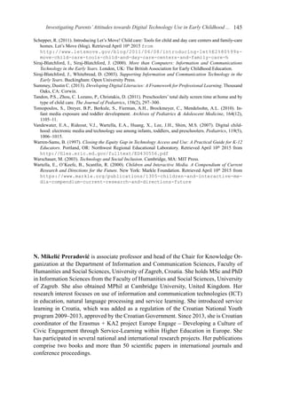 Investigating Parents’Attitudes towards Digital Technology Use in Early Childhood ... 145
Schepper, R. (2011). Introducing Let’s Move! Child care: Tools for child and day care centers and family-care
homes. Let’s Move (blog). Retrieved April 10th
2015 from
http://www.letsmove.gov/blog/2011/06/08/introducing-let%E2%80%99s-
move-child-care-tools-child-and-day-care-centers-and-family-care-h
Siraj-Blatchford, I., Siraj-Blatchford, J. (2000). More than Computers: Information and Communications
Technology in the Early Years. London, UK: The British Association for Early Childhood Education.
Siraj-Blatchford, J., Whitebread, D. (2003). Supporting Information and Communication Technology in the
Early Years. Buckingham: Open University Press.
Summey, Dustin C. (2013). Developing Digital Literacies: A Framework for Professional Learning. Thousand
Oaks, CA: Corwin.
Tandon, P.S., Zhou, C. Lozano, P., Christakis, D. (2011). Preschoolers’ total daily screen time at home and by
type of child care. The Journal of Pediatrics, 158(2), 297–300.
Tomopoulos, S., Dreyer, B.P., Berkule, S., Fierman, A.H., Brockmeyer, C., Mendelsohn, A.L. (2010). In-
fant media exposure and toddler development. Archives of Pediatrics & Adolescent Medicine, 164(12),
1105–11.
Vandewater, E.A., Rideout, V.J., Wartella, E.A., Huang, X., Lee, J.H., Shim, M.S. (2007). Digital child-
hood: electronic media and technology use among infants, toddlers, and preschoolers. Pediatrics, 119(5),
1006–1015.
Warren-Sams, B. (1997). Closing the Equity Gap in Technology Access and Use: A Practical Guide for K-12
Educators. Portland, OR: Northwest Regional Educational Laboratory. Retrieved April 10th
2015 from
http://files.eric.ed.gov/fulltext/ED430556.pdf
Warschauer, M. (2003). Technology and Social Inclusion. Cambridge, MA: MIT Press.
Wartella, E., O’Keefe, B., Scantlin, R. (2000). Children and Interactive Media. A Compendium of Current
Research and Directions for the Future. New York: Markle Foundation. Retrieved April 10th
2015 from
https://www.markle.org/publications/1305-children-and-interactive-me-
dia-compendium-current-research-and-directions-future
N. Mikelić Preradović is associate professor and head of the Chair for Knowledge Or-
ganization at the Department of Information and Communication Sciences, Faculty of
Humanities and Social Sciences, University of Zagreb, Croatia. She holds MSc and PhD
in Information Sciences from the Faculty of Humanities and Social Sciences, University
of Zagreb. She also obtained MPhil at Cambridge University, United Kingdom. Her
research interest focuses on use of information and communication technologies (ICT)
in education, natural language processing and service learning. She introduced service
learning in Croatia, which was added as a regulation of the Croatian National Youth
program 2009–2013, approved by the Croatian Government. Since 2013, she is Croatian
coordinator of the Erasmus + KA2 project Europe Engage – Developing a Culture of
Civic Engagement through Service-Learning within Higher Education in Europe. She
has participated in several national and international re­search projects. Her publications
comprise two books and more than 50 scientific papers in international journals and
conference proceedings.
 