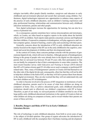 N. Mikelić Preradović, G. Lešin, M. Šagud128
nologies inevitably affect people (family members, caregivers and educators in early
childhood) and environment (physical and social) that surrounds young children. Fur-
thermore, digital technologies represent new opportunities to enhance many aspects of
the practice of early childhood education, such as children’s learning experiences and
play, professional learning, relationships and communication between early childhood
education institutions, parents and other people.
New digital technologies increase the opportunities for learning, but can also be a
source of potential risk.
As a consequence, parents sometimes have various misconceptions and stereotypes,
which, in Croatia, are often based on negative reports in the media about the harmful
effects of DT on children. Such reports make parents concerned, anxious and frightened
that their children, if exposed to computers in kindergarten, will play aggressive and vio-
lent computer games, instead of learning, creative play and socializing with their peers.
Generally, concerns about the introduction of DT in early childhood education are
mainly focused on the impact of the DT use in the early childhood to the cognitive, emo-
tional and social development of children and their developmental needs.
In the context of Croatia, these concerns perhaps coincide with the presence of gen-
erational digital divide, which still exist in families. Although parents of kindergarteners
belong to the group of people who were already born in the digital era (the majority of
parents that we surveyed was between 30 and 39 years old), their participation in that
era can hardly be compared to that of their contemporaries in some other countries. The
most recent Eurydice survey Adult Education and Training in Europe (2015) showed
that 40% of Croatian citizens aged 25–64 either never used a computer or performed DT
related tasks. Thus, many of kindergarteners’ parents in Croatia still find themselves on
the other side of the digital divide and, consequently, often fear that they will not be able
to help their children in the field of DT, or that they will fail to protect them from threats
in the digital environment. They are also worried that they will not understand why and
how their children use DT in kindergarten.
In order to become involved in the process of DT integration in institutions of early
childhood education, parents need to be aware of what their children are doing on
computers at home. Also, to achieve educational goals, early childhood educational
institutions should seek to effectively use children’s experiences with DT at home.
Therefore, as part of our study, we surveyed parents of children enrolled in one of the
large public early childhood educational institutions in the capital of Croatia to find out
what children are doing on computers at home, and to reveal whether their parents are
aware of these activities.
2. Benefits, Dangers and Risks of DT Use in Early Childhood –
Literature Review
The role of technology in early childhood education, from birth to seven years of age,
is the subject of divided opinions. One group of experts advocates the introduction of
DT in early childhood with the assumption that it facilitates learning and development.
 