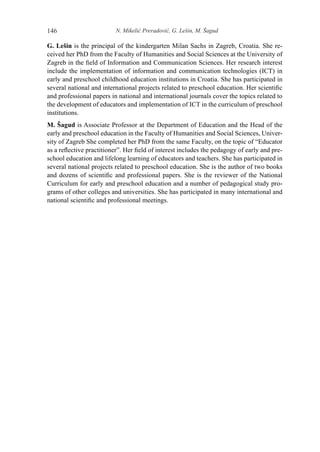 N. Mikelić Preradović, G. Lešin, M. Šagud146
G. Lešin is the principal of the kindergarten Milan Sachs in Zagreb, Croatia. She re-
ceived her PhD from the Faculty of Humanities and Social Sciences at the University of
Zagreb in the field of Information and Communication Sciences. Her research interest
include the implementation of information and communication technologies (ICT) in
early and preschool childhood education institutions in Croatia. She has participated in
several national and international projects related to preschool education. Her scientific
and professional papers in national and international journals cover the topics related to
the development of educators and implementation of ICT in the curriculum of preschool
institutions.
M. Šagud is Associate Professor at the Department of Education and the Head of the
early and preschool education in the Faculty of Humanities and Social Sciences, Univer-
sity of Zagreb She completed her PhD from the same Faculty, on the topic of “Educator
as a reflective practitioner”. Her field of interest includes the pedagogy of early and pre-
school education and lifelong learning of educators and teachers. She has participated in
several national projects related to preschool education. She is the author of two books
and dozens of scientific and professional papers. She is the reviewer of the National
Curriculum for early and preschool education and a number of pedagogical study pro-
grams of other colleges and universities. She has participated in many international and
national scientific and professional meetings.
 