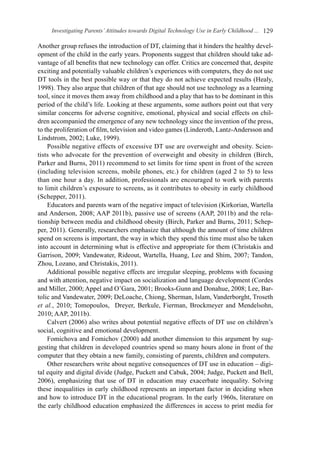 Investigating Parents’Attitudes towards Digital Technology Use in Early Childhood ... 129
Another group refuses the introduction of DT, claiming that it hinders the healthy devel-
opment of the child in the early years. Proponents suggest that children should take ad-
vantage of all benefits that new technology can offer. Critics are concerned that, despite
exciting and potentially valuable children’s experiences with computers, they do not use
DT tools in the best possible way or that they do not achieve expected results (Healy,
1998). They also argue that children of that age should not use technology as a learning
tool, since it moves them away from childhood and a play that has to be dominant in this
period of the child’s life. Looking at these arguments, some authors point out that very
similar concerns for adverse cognitive, emotional, physical and social effects on chil-
dren accompanied the emergence of any new technology since the invention of the press,
to the proliferation of film, television and video games (Linderoth, Lantz-Andersson and
Lindstrom, 2002; Luke, 1999).
Possible negative effects of excessive DT use are overweight and obesity. Scien-
tists who advocate for the prevention of overweight and obesity in children (Birch,
Parker and Burns, 2011) recommend to set limits for time spent in front of the screen
(including television screens, mobile phones, etc.) for children (aged 2 to 5) to less
than one hour a day. In addition, professionals are encouraged to work with parents
to limit children’s exposure to screens, as it contributes to obesity in early childhood
(Schepper, 2011).
Educators and parents warn of the negative impact of television (Kirkorian, Wartella
and Anderson, 2008; AAP 2011b), passive use of screens (AAP, 2011b) and the rela-
tionship between media and childhood obesity (Birch, Parker and Burns, 2011; Schep-
per, 2011). Generally, researchers emphasize that although the amount of time children
spend on screens is important, the way in which they spend this time must also be taken
into account in determining what is effective and appropriate for them (Christakis and
Garrison, 2009; Vandewater, Rideout, Wartella, Huang, Lee and Shim, 2007; Tandon,
Zhou, Lozano, and Christakis, 2011).
Additional possible negative effects are irregular sleeping, problems with focusing
and with attention, negative impact on socialization and language development (Cordes
and Miller, 2000; Appel and O’Gara, 2001; Brooks-Gunn and Donahue, 2008; Lee, Bar-
tolic and Vandewater, 2009; DeLoache, Chiong, Sherman, Islam, Vanderborght, Troseth
et al., 2010; Tomopoulos, Dreyer, Berkule, Fierman, Brockmeyer and Mendelsohn,
2010; AAP, 2011b).
Calvert (2006) also writes about potential negative effects of DT use on children’s
social, cognitive and emotional development.
Fomichova and Fomichov (2000) add another dimension to this argument by sug-
gesting that children in developed countries spend so many hours alone in front of the
computer that they obtain a new family, consisting of parents, children and computers.
Other researchers write about negative consequences of DT use in education – digi-
tal equity and digital divide (Judge, Puckett and Cabuk, 2004; Judge, Puckett and Bell,
2006), emphasizing that use of DT in education may exacerbate inequality. Solving
these inequalities in early childhood represents an important factor in deciding when
and how to introduce DT in the educational program. In the early 1960s, literature on
the early childhood education emphasized the differences in access to print media for
 