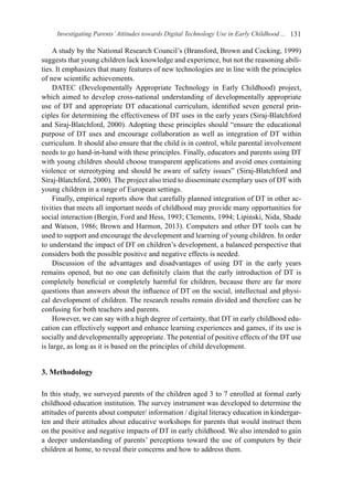 Investigating Parents’Attitudes towards Digital Technology Use in Early Childhood ... 131
A study by the National Research Council’s (Bransford, Brown and Cocking, 1999)
suggests that young children lack knowledge and experience, but not the reasoning abili-
ties. It emphasizes that many features of new technologies are in line with the principles
of new scientific achievements.
DATEC (Developmentally Appropriate Technology in Early Childhood) project,
which aimed to develop cross-national understanding of developmentally appropriate
use of DT and appropriate DT educational curriculum, identified seven general prin-
ciples for determining the effectiveness of DT uses in the early years (Siraj-Blatchford
and Siraj-Blatchford, 2000). Adopting these principles should “ensure the educational
purpose of DT uses and encourage collaboration as well as integration of DT within
curriculum. It should also ensure that the child is in control, while parental involvement
needs to go hand-in-hand with these principles. Finally, educators and parents using DT
with young children should choose transparent applications and avoid ones containing
violence or stereotyping and should be aware of safety issues” (Siraj-Blatchford and
Siraj-Blatchford, 2000). The project also tried to disseminate exemplary uses of DT with
young children in a range of European settings.
Finally, empirical reports show that carefully planned integration of DT in other ac-
tivities that meets all important needs of childhood may provide many opportunities for
social interaction (Bergin, Ford and Hess, 1993; Clements, 1994; Lipinski, Nida, Shade
and Watson, 1986; Brown and Harmon, 2013). Computers and other DT tools can be
used to support and encourage the development and learning of young children. In order
to understand the impact of DT on children’s development, a balanced perspective that
considers both the possible positive and negative effects is needed.
Discussion of the advantages and disadvantages of using DT in the early years
remains opened, but no one can definitely claim that the early introduction of DT is
completely beneficial or completely harmful for children, because there are far more
questions than answers about the influence of DT on the social, intellectual and physi-
cal development of children. The research results remain divided and therefore can be
confusing for both teachers and parents.
However, we can say with a high degree of certainty, that DT in early childhood edu-
cation can effectively support and enhance learning experiences and games, if its use is
socially and developmentally appropriate. The potential of positive effects of the DT use
is large, as long as it is based on the principles of child development.
3. Methodology
In this study, we surveyed parents of the children aged 3 to 7 enrolled at formal early
childhood education institution. The survey instrument was developed to determine the
attitudes of parents about computer/ information / digital literacy education in kindergar-
ten and their attitudes about educative workshops for parents that would instruct them
on the positive and negative impacts of DT in early childhood. We also intended to gain
a deeper understanding of parents’ perceptions toward the use of computers by their
children at home, to reveal their concerns and how to address them.
 