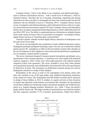 N. Mikelić Preradović, G. Lešin, M. Šagud132
Computer literacy “refers to the ability to use computers and related technology –
such as software and hardware devices – with a certain level of efficiency“, while in-
formation literacy “describes the act of locating, interpreting, organizing and sharing
information in such ways that it is meaningful not only to the communicator but also the
audiences who are intended to receive it” (Summey, 2013). Computer literacy focuses
on use of computers and related technology, while information literacy refers to a cogni-
tive process that (not necessarily) employs DT tools. Computer literacy and information
literacy have nowadays merged and formed digital literacy, which is defined by Paul Gil-
ster (Pool 1997: 6) as “the ability to understand and use information in multiple formats
from a wide variety of sources when it is presented via computers“. According to Gilster,
digital literacy focuses on “mastering ideas, not keystrokes“.
Therefore, parents’ attitudes towards digital literacy education in kindergarten were
the main focus of our study.
The survey was developed by the coordination of early childhood education experts,
kindergarten principal and digital technology expert. Our aim was to determine whether
parents possess PC, smartphone or tablet in their household, examine their attitudes on
the use of computers by their children as well as their personal preferences regarding the
use of computers, internet and DT in general.
The survey instrument designed to measure parents’ perceptions and attitudes was a
questionnaire with seventeen questions: 13 questions were close-ended with unordered
response categories, while 4 items were close-ended questions with ordered response
categories (Likert scale questions). The survey included a cover letter where parents
were guaranteed anonymity and confidentiality and instructed to fill in the questionnaire
by themselves at home. The instrument was distributed to parents during one week by
kindergarten educators in charge of their children.
Respondents of the survey (a total of 152 respondents) were parents whose chil-
dren were enrolled in one of the large public early childhood educational institutions
in the capital of Croatia. This kindergarten had 486 children enrolled and 85 educators
in charge of those children in 2014. It conducts its regular activities at three locations
in Zagreb and represents multi-religious environment that stimulates the development
of preschool children by introducing modern educational standards and 9 different pro-
grams (e.g. English language program, Montessori, etc.). Table 1 shows the parent’s
gender and the family role. The largest number of questionnaires were filled by mothers
and their responses constitute 71.7% of parents’ questionnaires. Fathers have filled a
Table 1
Parent’s gender and the family role
Role N* %
Mother 109 71,7
Father 42 27,6
Someone else 1 0,7
*Note: N –number of respondents
 