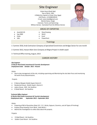 Site Engineer
Eslam Hosni Khedr Badi
Year of Birth: 1991
4 Obida Ibn el garah st-Faisal, Giza, Egypt
Cell Phone: +2 01008104533
E-mail: eslam.badi@gmail.com
Marital Status: Single
Interests: Tennis and Swimming
Military Service : Exempted from the Military Service
AREAS OF EXPERTISE
 AutoCAD 2D  Shop Drawing
 Sap 2000  Word
 Etabs  Excel
 Safe  PowerPoint
CAREER HISTORY
Site Engineer
El Ola for Real Estate Investment & Touristic development
Employment date October 2015 - Present
Duties
 Day-to-day management of the site, including supervising and Monitoring the site labor force and monitoring
the work of any Subcontractors.
Projects
 El Batran Masjed, Sheikh Zayed, District 9
 Residential House , Sheikh Zayed , District 9
 Labors House , SIDC , Ain Soukhna
 El Wadi Resort - Ain Soukhna

Technical Office Engineer
El Ola for Real Estate Investment & Touristic development
Employment date September 2013 – September 2015
Duties
 Preparing of Bill of Quantities (Steel, R.C., P.C., Bricks, Gypsum, Ceramics, and all Types of Finishing).
 Prepare Shop drawing ( Form Work , Steel Work )
 Attend Site investigation to collect data about the projects.
Projects
 El Wadi Resort - Ain Soukhna
 Golden Coast Resort - Ain Soukhna
Trainings
1- Summer 2010, Arab Contractors Company at Specialized Constriction and Bridges Sector For one month
2- Summer 2012, Hassan Allam Sons Company at Allegria Project in sheikh zayed
3- Technical Office training, August, 2013
 