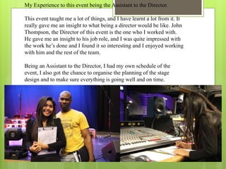 My Experience to this event being the Assistant to the Director.
This event taught me a lot of things, and I have learnt a lot from it. It
really gave me an insight to what being a director would be like. John
Thompson, the Director of this event is the one who I worked with.
He gave me an insight to his job role, and I was quite impressed with
the work he’s done and I found it so interesting and I enjoyed working
with him and the rest of the team.
Being an Assistant to the Director, I had my own schedule of the
event, I also got the chance to organise the planning of the stage
design and to make sure everything is going well and on time.
 