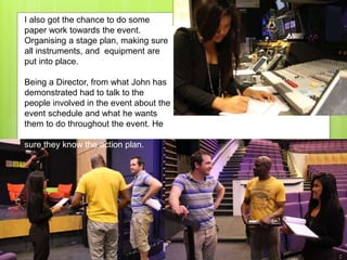 I also got the chance to do some
paper work towards the event.
Organising a stage plan, making sure
all instruments, and equipment are
put into place.
Being a Director, from what John has
demonstrated had to talk to the
people involved in the event about the
event schedule and what he wants
them to do throughout the event. He
rehearsed with them and he made
sure they know the action plan.
 