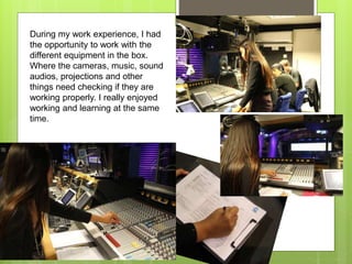 During my work experience, I had
the opportunity to work with the
different equipment in the box.
Where the cameras, music, sound
audios, projections and other
things need checking if they are
working properly. I really enjoyed
working and learning at the same
time.
 