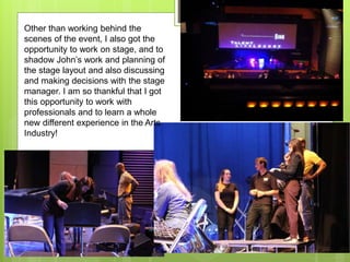 Other than working behind the
scenes of the event, I also got the
opportunity to work on stage, and to
shadow John’s work and planning of
the stage layout and also discussing
and making decisions with the stage
manager. I am so thankful that I got
this opportunity to work with
professionals and to learn a whole
new different experience in the Arts
Industry!
 