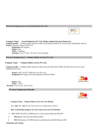 Previous Employment:-Accord Industries Pvt Ltd
Company Name: Accord Industries Pvt. Ltd. (Nokia solution Network Outsource)
Company profile: A leading cellular operator in India which provides GSM & 3G services across Maharashtra and Goa.
Project: Complaint Analysis (GSM, 3G)
Designation: RF Engineer
Region: Pune.
Client: - Vodafone.
Duration: From 17th
Mar. 2014 till 31st
June 2014date.
Previous Employment:- Vedang Cellular services Pvt. Ltd.
Company Name: Vedang Cellular services Pvt. Ltd.
Company profile: A leading cellular operator in India which provides GSM, CDMA and HSIA & 3G services across
Maharashtra and Goa.
Project: GSM / 3G RF ,CDMA Survey & Drive test.
Designation: RF Engineer (Network Operation GSM & CDMA)
Region: Pune.
Client: - TATA.
Duration: From 1st Oct. 2012 till date.
Previous Employment Details:-
Company Name: Vedang Cellular services Pvt. Ltd, Mumbai.
Since July’ 10 – Aug’ 11 with Tata Teleservices Maharashtra Limited.
Role:-Transmission Engineer for Tata Teleservises Ltd, Navi Mumbai.
• ECI: XDM 100, BG 20, µSDM and 32 as well as 64 port Microram DSLAM.
• Microwave: NEC Paso link (PDH & SDH).
• BTS: Maintenance of CDMA (Huawei and Motorola) and GSM (Huawei) BTS.
Integration and Testing:
 
