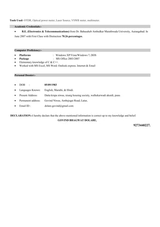 Tools Used- OTDR, Optical power meter, Laser Source, VSWR meter, multimeter.
Academic Credentials:-
• B.E. (Electronics & Telecommunications) from Dr. Babasaheb Ambedkar Marathwada University, Aurangabad. In
June 2007 with First Class with Distinction 70.26 percentages.
Computer Proficiency:-
• Platforms : Windows XP/Vista/Windows 7, DOS
• Package : MS Office 2003/2007
• Elementary knowledge of C & C++.
• Worked with MS Excel, MS Word. Outlook express. Internet & Email
Personal Dossier:-
• DOB : 05/09/1983
• Languages Known: English, Marathi, & Hindi.
• Present Address: Datta krupa niwas, nisarg housing society, walhekarwadi akurdi, pune.
• Permanent address: Govind Niwas, Ambejogai Road, Latur,
• Email ID : dolare.govind@gmail.com
DECLARATION:-I hereby declare that the above mentioned information is correct up to my knowledge and belief.
GOVIND BHAGWAT DOLARE,
9273440227.
 
