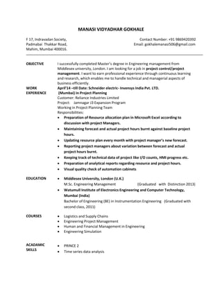 MANASI VIDYADHAR GOKHALE
F 17, Indravadan Society, Contact Number: +91 9869420392
Padmabai Thakkar Road, Email: gokhalemanasi506@gmail.com
Mahim, Mumbai 400016.
OBJECTIVE I successfully completed Master’s degree in Engineering management from
Middlesex university, London. I am looking for a job in project control/project
management. I want to earn professional experience through continuous learning
and research, which enables me to handle technical and managerial aspects of
business efficiently.
WORK
EXPERIENCE
April’14 –till Date: Schneider electric- Invensys India Pvt. LTD.
(Mumbai) in Project Planning
Customer: Reliance Industries Limited
Project: Jamnagar J3 Expansion Program
Working in Project Planning Team
Responsibilities:
 Preparation of Resource allocation plan in Microsoft Excel according to
discussion with project Managers.
 Maintaining forecast and actual project hours burnt against baseline project
hours.
 Updating resource plan every month with project manager’s new forecast.
 Reporting project managers about variation between forecast and actual
project hours burnt.
 Keeping track of technical data of project like I/O counts, HMI progress etc.
 Preparation of analytical reports regarding resource and project hours.
 Visual quality check of automation cabinets
EDUCATION  Middlesex University, London (U.K.)
M.Sc. Engineering Management (Graduated with Distinction 2013)
 Watumull Institute of Electronics Engineering and Computer Technology,
Mumbai (India)
Bachelor of Engineering (BE) in Instrumentation Engineering (Graduated with
second class, 2011)
COURSES  Logistics and Supply Chains
 Engineering Project Management
 Human and Financial Management in Engineering
 Engineering Simulation
ACADAMIC
SKILLS
 PRINCE 2
 Time series data analysis
 