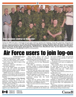 WO Tony Hannam
CFB Trenton HRMS co-ordinator
During the annual PRV (personnel
readiness verification), 8 Wing Trenton
began a records verification by having all
CFB Trenton members amend their MPRRs
(members’ personnel record resume).
After determining the extent of any
records discrepancies, an HRMS section was
formed.
The section, consisting of Cpl Sandi
Denman, Pte Chris Myers and myself was
tasked to bring the MPRRs up to date and
co-ordinate the PRV exercise itself
One two-week PRV and two one-week
PRVs were completed from September until
March with 97 percent of base personnel
attending.
Operator specialists were trained in
HRMS and also participated alongside wing-
wide unit clerks during these PRVs.
The section concentrated on amending the
following panels in HRMS. personal data,
job data, names, posting preferences,
dependant data, dependant language of
instruction, honours and awards and
education.
The amendments consisted of entering all
missing data, and amending current
information, for home address, work
address, marital status, birthplace,
qualifications and promotions.
This huge undertaking was finally
completed last month with more than 2,500
records involved.
During this period, the section input
and/or amended more than 8,000 entries in
HRMS and the outcome was a tremendous
achievement for the section.
With all three members working to input
current data and myself using Correction
Mode to input older records data, the end
result was finally achieved.
Refresher training was also given to all
clerks on base to ensure we will now have
continuity in Trenton with inputting of data.
We will now have consistency on the base
with all clerks entering data using the same
format.
This was a great exercise for us,
We now have 2,500 up-to-date records
with accurate data, wing-wide standards for
HRMS data entry and a group of dedicated,
well-trained and enthusiastic clerks.
Thanks to the wing commander for his
support and encouragement.
We really have made a difference!
2 3
Continued from page 1
verification, personal and career data.
There are approximately 5,000 members
involved in Air Force Maintenance activities.
Each of these may hold as many as 200
technical authorizations.
Identifying authorized individuals is a
critical daily requirement.
Use of the TARS module will eliminate
duplicate data entry and the requirement to
combine data from multiple systems—analysis
can be performed from one source.
HRMS will provide an auditable trail for the
validation of airworthiness and will streamline
the business process through the introduction of
Workflow.
Trainers Jean Gingras and Troy Marcotte
delivered in-classroom training to 87
employment training officers in Cold Lake,
Winnipeg, Trenton, Bagotville and Shearwater
between April 18 and 3 May 3.
This in-depth training will enable these
employment training officers to provide HRMS
support to users within their units.
These training officers will also be
responsible for co-ordinating the computer-
based training (CBT) of remaining users.
A unique CBT has been developed for each
role involved in the Air Force Maintenance
business process.
The CBTs are interactive, and provide
immediate feedback to training participants
they complete hands-on exercises in an HRMS
simulated environment.
The CBT tracks the results of each exercise
the participant completes and provides a printed
confirmation, which will be used to validate the
successful completion of user training.
These CBTs will continue to be used for
sustainment training after the initial
implementation.
Along with the training, TARS system
procedures are available in role-based on-line
support files on the DHRIM website at:
http://hr.ottawa-hull.mil.ca/hrms/engraph
/home_e.asp
Designated employment training officers at
each unit are responsible for this initiative and
will receive HRMS account and password
information for users just prior to their unit’s
implementation date.
The account and password information will
be distributed to new users on completion of
required training.
These training officers will be responsible
for approving requests for new HRMS
accounts, deletion of accounts and access
changes within each unit. TARS contact
information can be found at:
http://hr3.ottawa-hull.mil.ca/hrms/access/
engraph/opilist_e.asp
Legacy system authorization data will be
converted into HRMS approximately one week
before each unit’s HRMS implementation date.
The first wave of maintenance organizations
scheduled to implement the TARS module
provided their legacy system authorization data
for conversion May 4 for implementation on
May 12.
Remaining maintenance organizations will
implement throughout the month of May, with
the last group coming on board in June.
Air Force users to join log-on
PacketShaper crew: “It really does work.”
Further to our story in last month’s edition about the introduction of the PacketShaper, here are
two members of the HMCS Algonquin who were working away in the ship’s office during the
November trial: Cpl Ron Cox, now back at MARPAC HQ, and the chief clerk, WO Donna
Campbell. Cpl Cox says the system “really does work and it makes things a lot better.”
Training for TARS took place in Shearwater the last week of April for members from Gagetown, Goose Bay, Greenwood, Shearwater and
Valcartier. Among the participants were: WO Jean Paul Bellavance, MCpl Rose Dawson, Sgt William Fallon, WO Doug Harry, MCpl James
Keoughan, MCpl David Ketchum, MCpl Joe Kristiansen, Sgt MB MacArthur, Sgt William McHarg, MCpl Kevin McKay, Sgt Allan Nason,
Sgt Duane Reynolds, Sgt Aline Ripley, Sgt Douglas Ross, WO Robert Trimm, MCpl Michael Tucker, Cpl John Wedsworth and Sgt Dean
Wellon, Jean Gingras and Troy Marcotte handled the training sessions.
Base personnel converge on Shearwater
8,000 entries update
2,500 Trenton records
The Trenton team dealt with thousands of entries, but the results included up-to-date records
and trained personnel. From left, Pte Chris Myers, our correspondent WO Tony Hannam and
Cpl Sandi Denman.
 