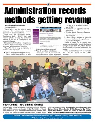 People inTouchHRMS
Human Resources Management System
Volume 5, Number 4, May 2005
People inTouch
Contacts: Martin Blumenauer (613) 995-0545, HRIC 1-888-507-1111 (Ottawa 996-3333)
Website - http://hr.dwan.dnd.ca/hrms/
4
5,000 Air Force users
to join biggest log-onIn the single biggest transition in the
history of DND HRMS, more than 5,000 Air
Force Maintenance personnel will log on to
the new Technical Authorization Record Set
(TARS) module by end of June.
HRMS became in May the system of
record for Air Force Maintenance personnel’s
technical authorizations.
Under the Aeronautics Act, there is a legal
requirement to record and track the technical
authorizations of personnel involved in the
maintenance of Canadian Forces aircraft.
All maintenance activities require specific
training, qualification and authorization to
ensure safety.
For each aircraft type and system, there are
specific tasks, or technical authorizations, that
a member can be authorized to perform.
The TARS Module will provide Air Force
Maintenance personnel with the ability to
maintain these technical authorizations in one
central database. This key human resources
information can be combined with other data
already recorded in HRMS, such as
qualifications, leave, training, readiness
Continued on page 2
By Sue Smith
DHRIM business analyst
When most of our kit involves computer screens, it’s great to see some
front-line muscle to remind us what all this training supports. Among the
TARS graduates at Bagotville were: Cpl Yves Beauchesne, Sgt Andé
Bernier, Sgt Jean-Francois Bourbeau, MCpl Nelson Deroy, MWO
Mario Doré, Sgt Guy Dubeau, Cpl Sylvain Gagné, MCpl Marc
Guerin, Sgt Philippe Jolicoeur, Sgt Michel Larose, MCpl Alfred
Laurendeau, Sgt François Lefebvre, Cpl Daniel Ouellet, MWO
Marc Paquette, MCpl Mario Perron, MWO Jacques Rochefort and
Sgt Dominique Tremblay. The trainers were Troy Marcotte and Jean
Gingras.
TARS training in Bagotville included powerful backdrop
Administration records
methods getting revampBy LCol Bertrand Tremblay
Editor, A-PM-245
The A-PM-245 has long been the source
authority for administration records
procedures in the Canadian Forces.
Since 2002, the Directorate Military
Employment Policy (DMEP) has made
renewed efforts to keep the publication
updated in this era of technological and
legislative changes.
Eleven new chapters have been published
in the last three years to keep pace with the
day-to-day administration of members.
The A-PM-245 is being re-engineered to
meet the following criteria:
• Make it a total Force document: Each
chapter must define procedures for both
the Regular and Reserve Forces.
• Align all procedures with the new
technological tools: Be consistent with
policies and existing HR and pay systems
(HRMS, CCPS, PERMIS, CFRIMS
and RPSR).
• Be concise: Use hyperlinks to avoid
duplication;
• Develop: Create chapters to document
new procedures not covered
previously; and
• Quality control: Maintain the A-PM-245
currency at all times through a formal
review of each chapter.
People in Touch will be running more
articles over the next few months detailing the
changes made to the A-PM-245 and the work
being planned to complete and enhance this
project.
In the meantime, take a look for yourself at
the A-PM-245 section on the HRMS
webpage.
Training was in familiar territory last month with Advanced Correction
Mode and PRV sessions conducted in the Star Top Building in Ottawa,
home of People in Touch. Regular Force and Reserve members got to
try out the new training facilities in the new building the week of April
19-21. Participants included: Jenny Bowler, Michel Desmarais, Sean
Doligan, Nancy Flynn, Sandra Griffith-Bonaparte, Cpl Richard
Houde, MCpl Amanda Lamure, Lisa Lovric, MCpl Richard Perkins,
Albert Said, MCpl Alexandre Saumure and MCpl Sharon Vermette.
New building—new training facilities
 