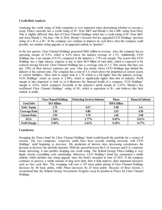 Credit Risk Analysis
Analyzing the credit rating of both companies is very important when determining whether to execute a
swap. Pimco currently has a credit rating of B+ from S&P and Moody’s, but a BB- rating from Fitch.
This is slightly different than that of Clear Channel Holdings which has a credit rating of B+ from S&P
and from Moody’s. On June 13th of 2014, Moody’s Investor Service upgraded CCO Holdings’ previous
rating of a B to a B+. If the company can continue to improve its cash flows, then the company could
possibly see another rating upgrade, or an upgraded outlook to “positive”.
In the last quarter, Clear Channel Holdings generated $802 million in revenue. Also, the company has an
operating margin of 9.5%, which is 8.4% above the industry average of 1.1%. Additionally, CCO
Holdings has a net margin of 0.3%, compared to the industry’s -7.9% net margin. The reason that CCO
Holdings has a high interest expense is due to their $4.9 billion of total debt, which is expected to be
reduced moving forward. Clear Channel Holdings has a coverage ratio of 1.3. This means that they can
pay 130% of their interest expenses per year. One key metric where CCO Holdings lags behind the
industry is the current ratio. The company has a ratio of 1.5, which shows the proportion of current assets
to current liabilities. Their debt to equity ratio is 1.79, which is a bit higher than the industry average.
CCO Holdings’ return on assets is 2.94%, which is significantly higher than that of industry. Profit
margin is also important to look at, as it illustrates the financial health of a company. CCO Holdings’
margin is -0.4%, which compares favorably to the industry’s profit margin of -2.41%. Moody’s has
reaffirmed Clear Channel Holdings’ rating of B1, which is equivalent to B+, and believes that their
outlook is stable.
Conclusion
Swapping the Pimco bond for Clear Channel Holdings’ bond would benefit the portfolio for a variety of
reasons. The two companies’ respective yields have been recently trending inversely, with CCO
Holdings’ yield beginning to decrease. My prediction of interest rates decreasing corroborates the
decision to increase the portfolio duration. With the spread between the U.S. treasury and U.S. corporate
bonds narrowing, it also justifies dropping one credit rating. The Roland George Pimco holding is very
liquid, closely resembling cash outstanding. Moreover, CCO Holding’s bond has maintained a stable
outlook, which includes one rating upgrade since the bond’s inception in June of 2013. If the company
continues to possess a stable amount of long term debt, then it help improve other important measures
such as free cash flow. The swapping will earn a 187 basis points pickup if Clear Channel Holdings
decrease by 44 basis points, while Pimco increases by 25 basis points. Because of these factors, I
recommend that the Roland George Investments Program swap its position in Pimco for Clear Channel
Holdings.
 