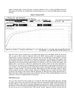 indices at all-time highs. At the same time, as Europe continues to face a variety of problems and recent
depreciation of the Euro, the United States Treasury bonds serve as a safe and stable option for foreign
investors.
With all of these factors considered, it is my opinion that interest rates will slightly decline by the end of
2015 or early in 2016, which is within the frame of the RGIP workout period. It is apparent that the
United States’ economy is growing, but these growth rates are showing signs of slowing down. As Janet
Yellen stated in the latest Federal Reserve statement, “just because we removed the word ‘patient’ from
the statement, that doesn’t mean that we’re going to be impatient”. With the inflation currently low, Fed
policymakers have decreased their median interest rate forecast for 2015 by over fifty basis points. This
indicates that a rate increase could occur sometime in the summer, which was the same expectation as
2014. However, the interest rates remained flat in 2014, proving analyst’s expectations to be incorrect. As
seen in Figure 1, the spread between the United States treasury and corporate bonds is narrowing, which
indicates a stable economy. The forward and spot yields appear to be done narrowing, which is a sign of
market sentiment towards a stable economy. This lack of volatility leads me to believe that there will be
no interest rate change in this regard. With this illustration in mind and some slowing growth metrics, I
believe that there is little reason to raise rates at this time. Because of this, I predict that interest rates will
experience a decrease of approximately 25 basis points.
S&P 500 Forecast
The year 2014 marked the third straight year in which the S&P 500 yielded double digit gains, finishing
up with a return of over eleven percent. The start of this year experienced volatile returns in January, and
the S&P 500 year to date return is currently yielding just over one percent. Similar to the bond market, the
performance of the stock market is dependent upon the Federal Reserve’s actions toward interest rates. In
the most recent news, Fed chairman Janet Yellen said the “patient” approach would be removed from the
Figure 1: Treasury Yield
 