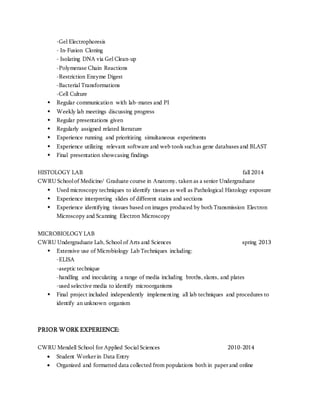 -Gel Electrophoresis 
- In-Fusion Cloning 
- Isolating DNA via Gel Clean-up 
-Polymerase Chain Reactions 
-Restriction Enzyme Digest 
-Bacterial Transformations 
-Cell Culture 
 Regular communication with lab-mates and PI 
 Weekly lab meetings discussing progress 
 Regular presentations given 
 Regularly assigned related literature 
 Experience running and prioritizing simultaneous experiments 
 Experience utilizing relevant software and web tools such as gene databases and BLAST 
 Final presentation showcasing findings 
HISTOLOGY LAB fall 2014 
CWRU School of Medicine/ Graduate course in Anatomy, taken as a senior Undergraduate 
 Used microscopy techniques to identify tissues as well as Pathological Histology exposure 
 Experience interpreting slides of different stains and sections 
 Experience identifying tissues based on images produced by both Transmission Electron 
Microscopy and Scanning Electron Microscopy 
MICROBIOLOGY LAB 
CWRU Undergraduate Lab, School of Arts and Sciences spring 2013 
 Extensive use of Microbiology Lab Techniques including: 
-ELISA 
-aseptic technique 
-handling and inoculating a range of media including broths, slants, and plates 
-used selective media to identify microorganisms 
 Final project included independently implementing all lab techniques and procedures to 
identify an unknown organism 
PRIOR WORK EXPERIENCE: 
CWRU Mendell School for Applied Social Sciences 2010-2014 
 Student Worker in Data Entry 
 Organized and formatted data collected from populations both in paper and online 
 