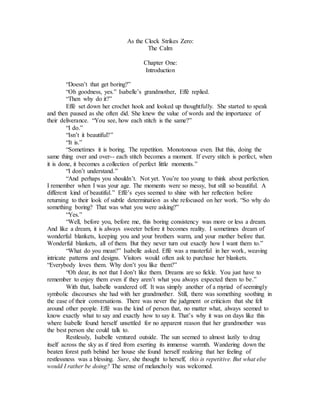 As the Clock Strikes Zero:
The Calm
Chapter One:
Introduction
“Doesn’t that get boring?”
“Oh goodness, yes.” Isabelle’s grandmother, Effé replied.
“Then why do it?”
Effé set down her crochet hook and looked up thoughtfully. She started to speak
and then paused as she often did. She knew the value of words and the importance of
their deliverance. “You see, how each stitch is the same?”
“I do.”
“Isn’t it beautiful?”
“It is.”
“Sometimes it is boring. The repetition. Monotonous even. But this, doing the
same thing over and over-- each stitch becomes a moment. If every stitch is perfect, when
it is done, it becomes a collection of perfect little moments.”
“I don’t understand.”
“And perhaps you shouldn’t. Not yet. You’re too young to think about perfection.
I remember when I was your age. The moments were so messy, but still so beautiful. A
different kind of beautiful.” Effé’s eyes seemed to shine with her reflection before
returning to their look of subtle determination as she refocused on her work. “So why do
something boring? That was what you were asking?”
“Yes.”
“Well, before you, before me, this boring consistency was more or less a dream.
And like a dream, it is always sweeter before it becomes reality. I sometimes dream of
wonderful blankets, keeping you and your brothers warm, and your mother before that.
Wonderful blankets, all of them. But they never turn out exactly how I want them to.”
“What do you mean?” Isabelle asked. Effé was a masterful in her work, weaving
intricate patterns and designs. Visitors would often ask to purchase her blankets.
“Everybody loves them. Why don’t you like them?”
“Oh dear, its not that I don’t like them. Dreams are so fickle. You just have to
remember to enjoy them even if they aren’t what you always expected them to be.”
With that, Isabelle wandered off. It was simply another of a myriad of seemingly
symbolic discourses she had with her grandmother. Still, there was something soothing in
the ease of their conversations. There was never the judgment or criticism that she felt
around other people. Effé was the kind of person that, no matter what, always seemed to
know exactly what to say and exactly how to say it. That’s why it was on days like this
where Isabelle found herself unsettled for no apparent reason that her grandmother was
the best person she could talk to.
Restlessly, Isabelle ventured outside. The sun seemed to almost lazily to drag
itself across the sky as if tired from exerting its immense warmth. Wandering down the
beaten forest path behind her house she found herself realizing that her feeling of
restlessness was a blessing. Sure, she thought to herself, this is repetitive. But what else
would I rather be doing? The sense of melancholy was welcomed.
 