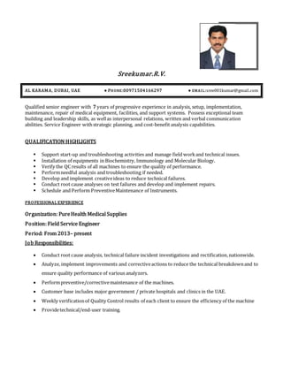 Sreekumar.R.V.
AL KARAMA, DUBAI, UAE ● PHONE:00971504166297 ● EMAIL:sree001kumar@gmail.com
Qualified senior engineer with 7 years of progressive experience in analysis, setup, implementation,
maintenance, repair of medical equipment, facilities, and support systems. Possess exceptional team
building and leadership skills, as wellas interpersonal relations, written and verbal communication
abilities. Service Engineer withstrategic planning, and cost-benefit analysis capabilities.
QUALIFICATION HIGHLIGHTS
 Support start-up and troubleshooting activities and manage field workand technical issues.
 Installation of equipments in Biochemistry, Immunology and Molecular Biology.
 Verify the QC results of all machines to ensure the quality of performance.
 Performneedful analysis and troubleshooting if needed.
 Develop and implement creativeideas to reduce technical failures.
 Conduct root cause analyses on test failures and develop and implement repairs.
 Schedule and Perform PreventiveMaintenance of Instruments.
PROFESSIONAL EXPERIENCE
Organization: PureHealth Medical Supplies
Position: Field Service Engineer
Period: From 2013– present
Job Responsibilities:
 Conduct root cause analysis, technical failure incident investigations and rectification,nationwide.
 Analyze, implement improvements and correctiveactions to reduce the technical breakdownand to
ensure quality performance of various analyzers.
 Performpreventive/correctivemaintenance of the machines.
 Customer base includes major government / private hospitals and clinics in the UAE.
 Weekly verificationof Quality Control results of each client to ensure the efficiency of the machine
 Providetechnical/end-user training.
 