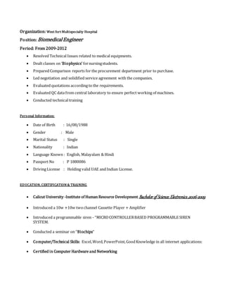 Organization: West fort Multispecialty Hospital
Position: BiomedicalEngineer
Period: From 2009-2012
 Resolved Technical Issues related to medical equipments.
 Dealt classes on ‘Biophysics’ fornursingstudents.
 Prepared Comparison reports for the procurement department prior to purchase.
 Led negotiation and solidified service agreement with the companies.
 Evaluated quotations according to the requirements.
 Evaluated QC data from central laboratory to ensure perfect working of machines.
 Conducted technical training
Personal Information:
 Date of Birth : 16/08/1988
 Gender : Male
 Marital Status : Single
 Nationality : Indian
 Language Known : English, Malayalam & Hindi
 Passport No : P 1880086
 Driving License : Holding valid UAE and Indian License.
EDUCATION, CERTIFICATION & TRAINING
 Calicut University -Institute of Human Resource Development,Bachelor of Science, Electronics,2006-2009
 Introduced a 10w +10w twochannel Cassette Player + Amplifier
 Introduced a programmable siren - “MICROCONTROLLERBASED PROGRAMMABLE SIREN
SYSTEM.
 Conducted a seminar on “Biochips”
 Computer/Technical Skills: Excel,Word,PowerPoint,GoodKnowledge in all internet applications:
 Certified in Computer Hardware and Networking
 