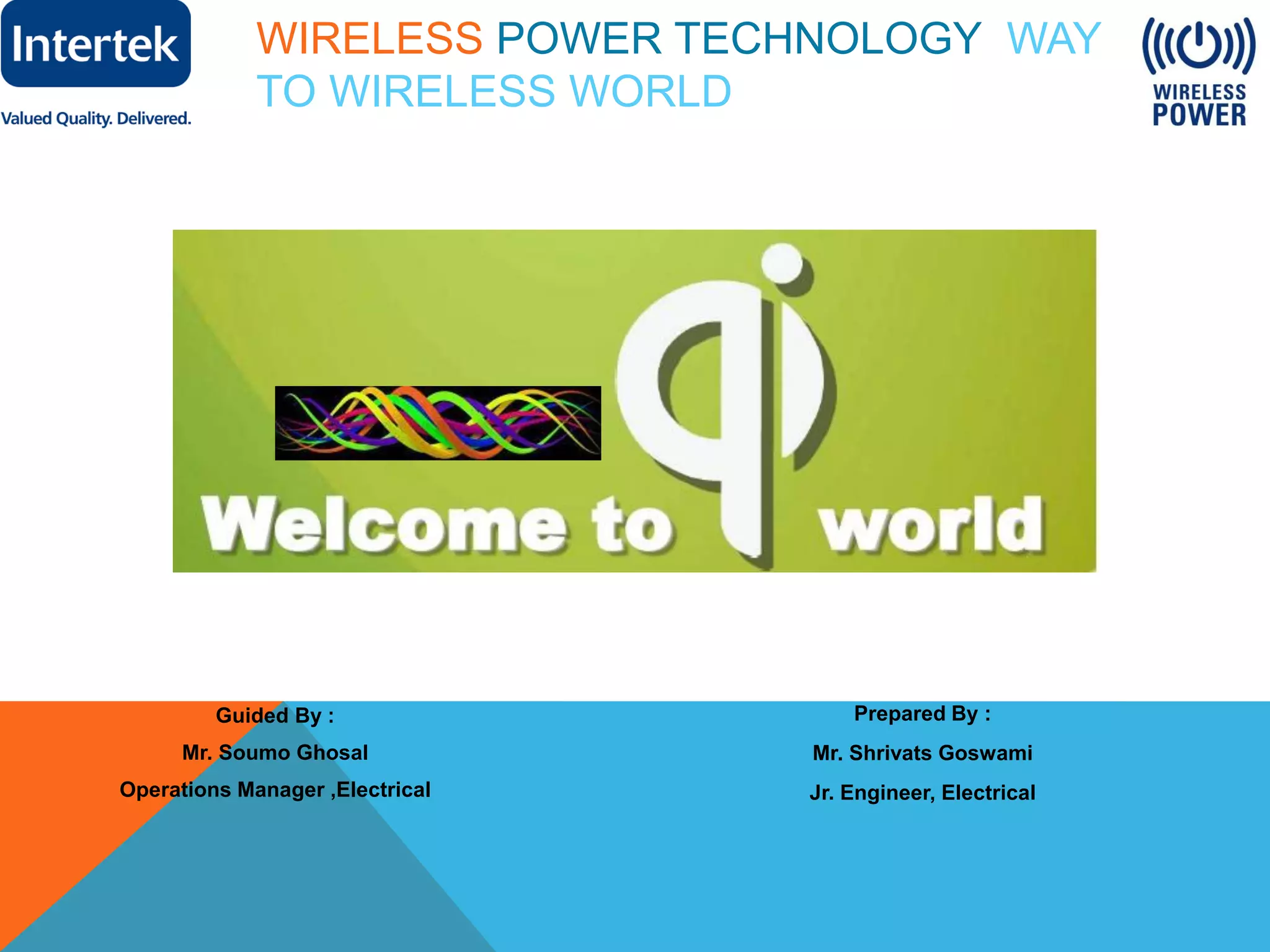 WIRELESS POWER TECHNOLOGY WAY
TO WIRELESS WORLD
Guided By :
Mr. Soumo Ghosal
Operations Manager ,Electrical
Prepared By :
Mr. Shrivats Goswami
Jr. Engineer, Electrical
 