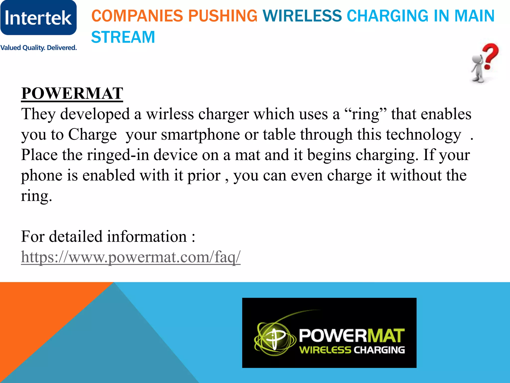 COMPANIES PUSHING WIRELESS CHARGING IN MAIN
STREAM
POWERMAT
They developed a wirless charger which uses a “ring” that enables
you to Charge your smartphone or table through this technology .
Place the ringed-in device on a mat and it begins charging. If your
phone is enabled with it prior , you can even charge it without the
ring.
For detailed information :
https://www.powermat.com/faq/
 