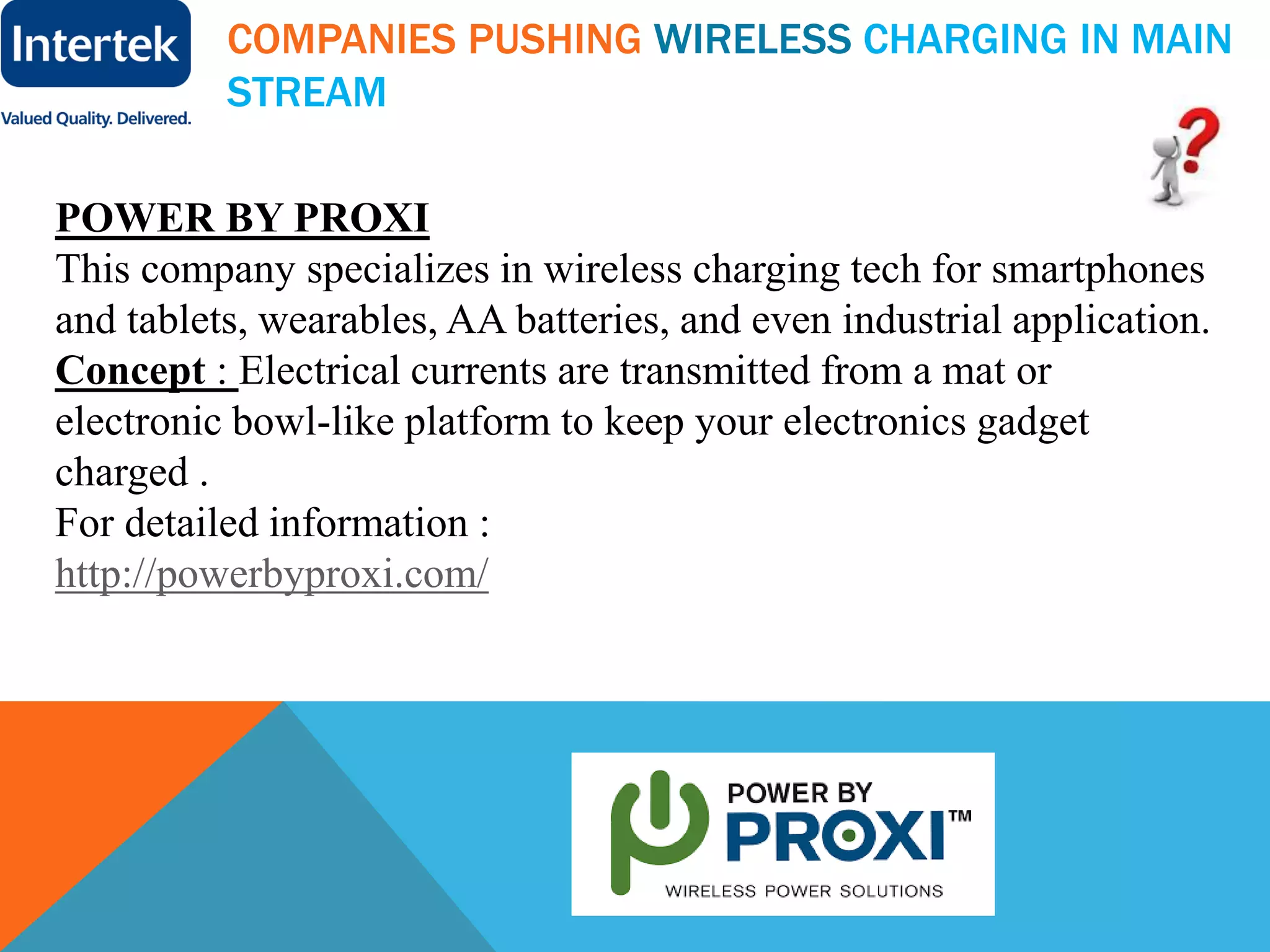 COMPANIES PUSHING WIRELESS CHARGING IN MAIN
STREAM
POWER BY PROXI
This company specializes in wireless charging tech for smartphones
and tablets, wearables, AA batteries, and even industrial application.
Concept : Electrical currents are transmitted from a mat or
electronic bowl-like platform to keep your electronics gadget
charged .
For detailed information :
http://powerbyproxi.com/
 