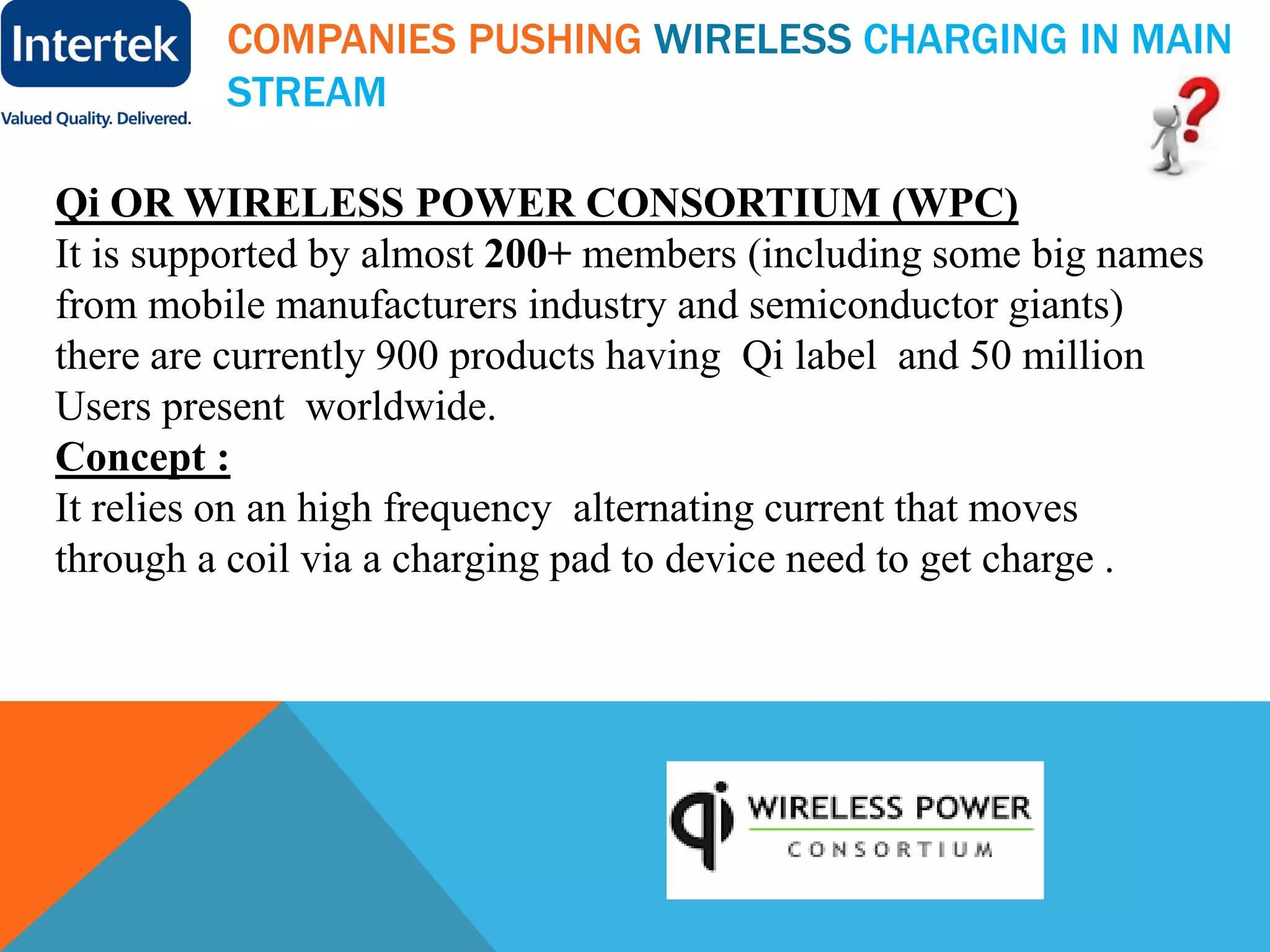 COMPANIES PUSHING WIRELESS CHARGING IN MAIN
STREAM
Qi OR WIRELESS POWER CONSORTIUM (WPC)
It is supported by almost 200+ members (including some big names
from mobile manufacturers industry and semiconductor giants)
there are currently 900 products having Qi label and 50 million
Users present worldwide.
Concept :
It relies on an high frequency alternating current that moves
through a coil via a charging pad to device need to get charge .
 