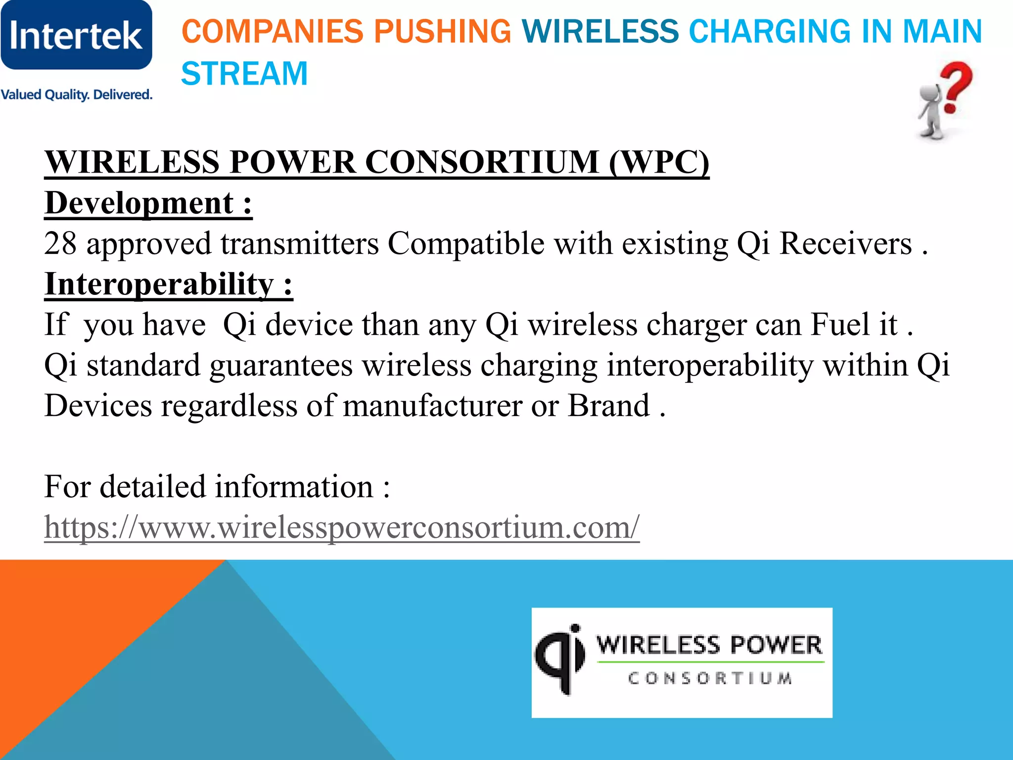 COMPANIES PUSHING WIRELESS CHARGING IN MAIN
STREAM
WIRELESS POWER CONSORTIUM (WPC)
Development :
28 approved transmitters Compatible with existing Qi Receivers .
Interoperability :
If you have Qi device than any Qi wireless charger can Fuel it .
Qi standard guarantees wireless charging interoperability within Qi
Devices regardless of manufacturer or Brand .
For detailed information :
https://www.wirelesspowerconsortium.com/
 