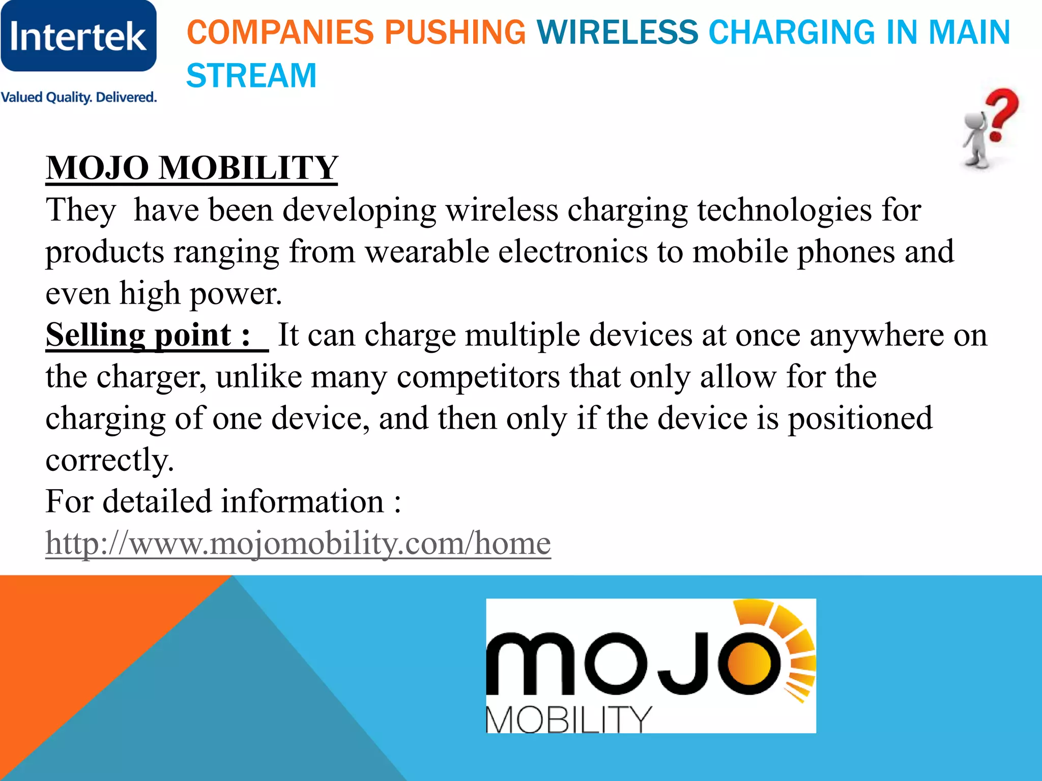 COMPANIES PUSHING WIRELESS CHARGING IN MAIN
STREAM
MOJO MOBILITY
They have been developing wireless charging technologies for
products ranging from wearable electronics to mobile phones and
even high power.
Selling point : It can charge multiple devices at once anywhere on
the charger, unlike many competitors that only allow for the
charging of one device, and then only if the device is positioned
correctly.
For detailed information :
http://www.mojomobility.com/home
 