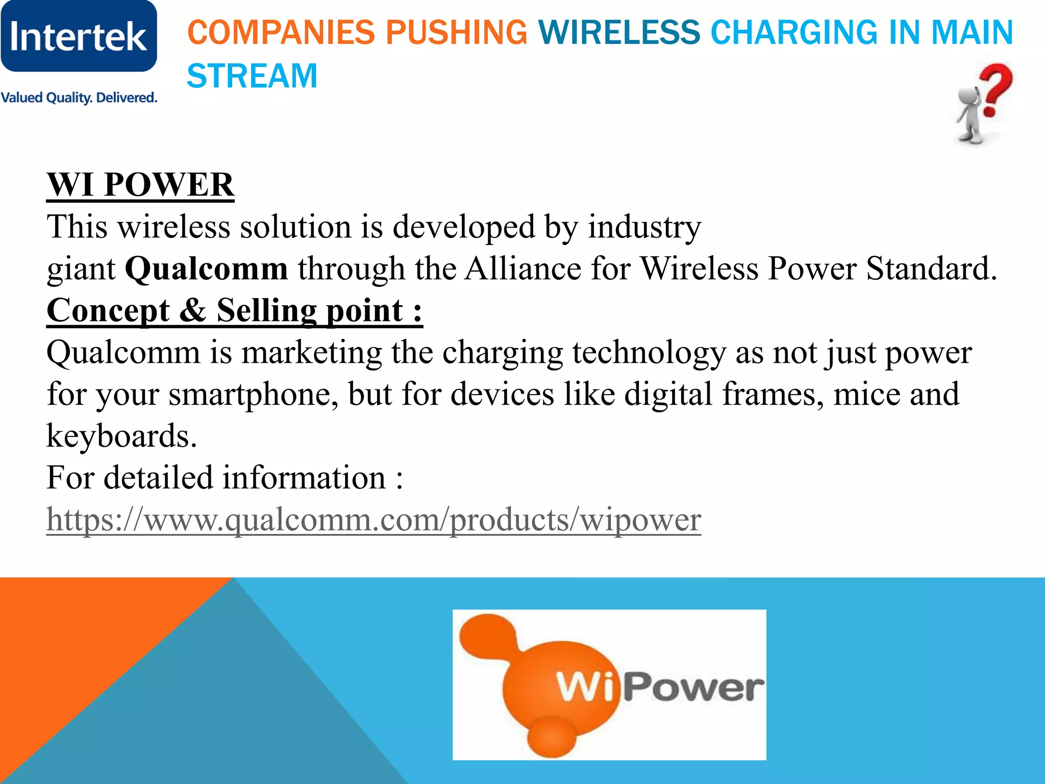 COMPANIES PUSHING WIRELESS CHARGING IN MAIN
STREAM
WI POWER
This wireless solution is developed by industry
giant Qualcomm through the Alliance for Wireless Power Standard.
Concept & Selling point :
Qualcomm is marketing the charging technology as not just power
for your smartphone, but for devices like digital frames, mice and
keyboards.
For detailed information :
https://www.qualcomm.com/products/wipower
 