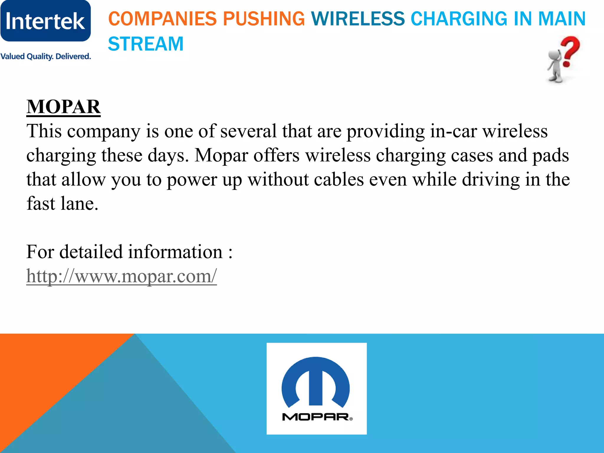 COMPANIES PUSHING WIRELESS CHARGING IN MAIN
STREAM
MOPAR
This company is one of several that are providing in-car wireless
charging these days. Mopar offers wireless charging cases and pads
that allow you to power up without cables even while driving in the
fast lane.
For detailed information :
http://www.mopar.com/
 