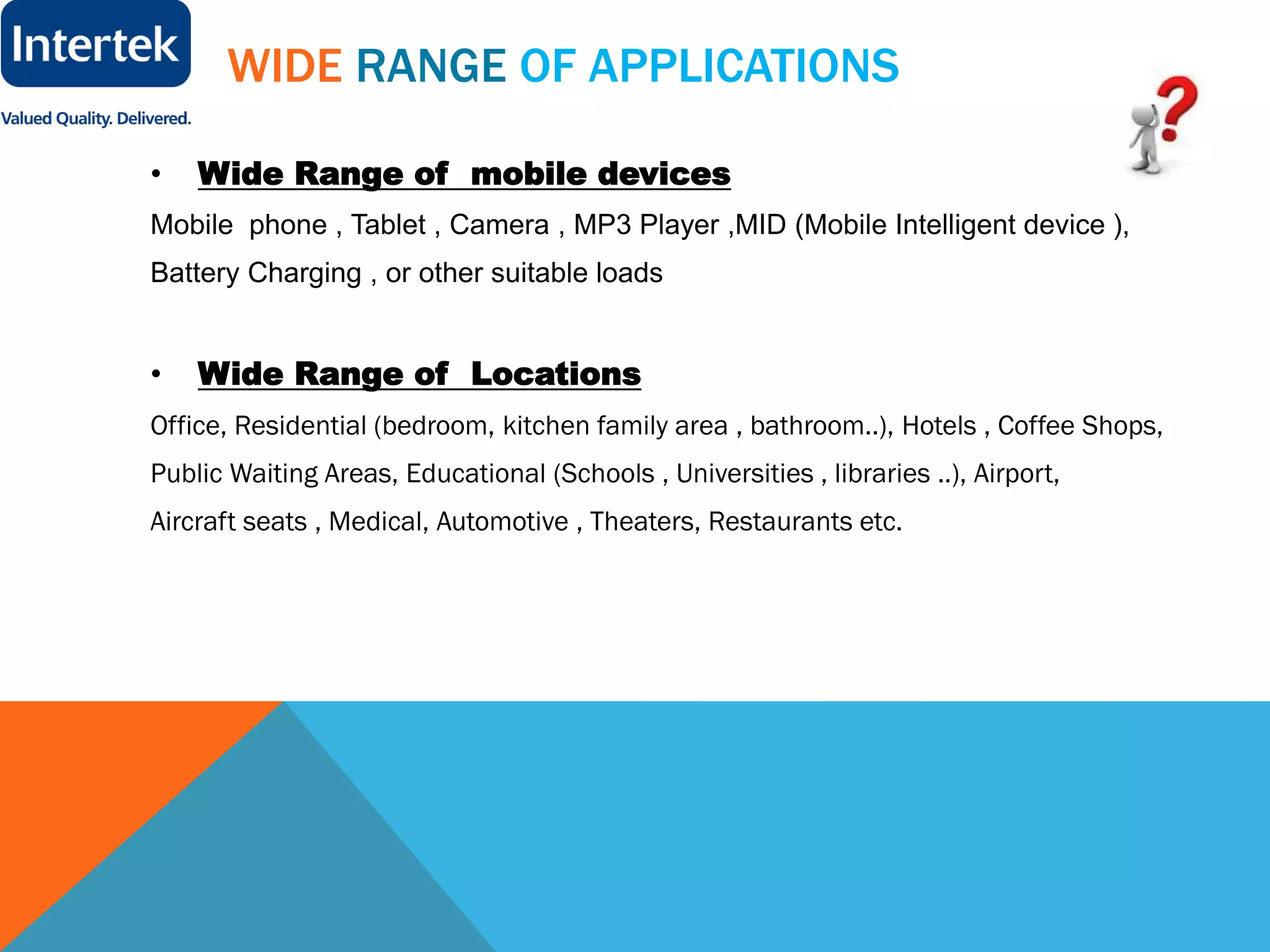WIDE RANGE OF APPLICATIONS
• Wide Range of mobile devices
Mobile phone , Tablet , Camera , MP3 Player ,MID (Mobile Intelligent device ),
Battery Charging , or other suitable loads
• Wide Range of Locations
Office, Residential (bedroom, kitchen family area , bathroom..), Hotels , Coffee Shops,
Public Waiting Areas, Educational (Schools , Universities , libraries ..), Airport,
Aircraft seats , Medical, Automotive , Theaters, Restaurants etc.
 