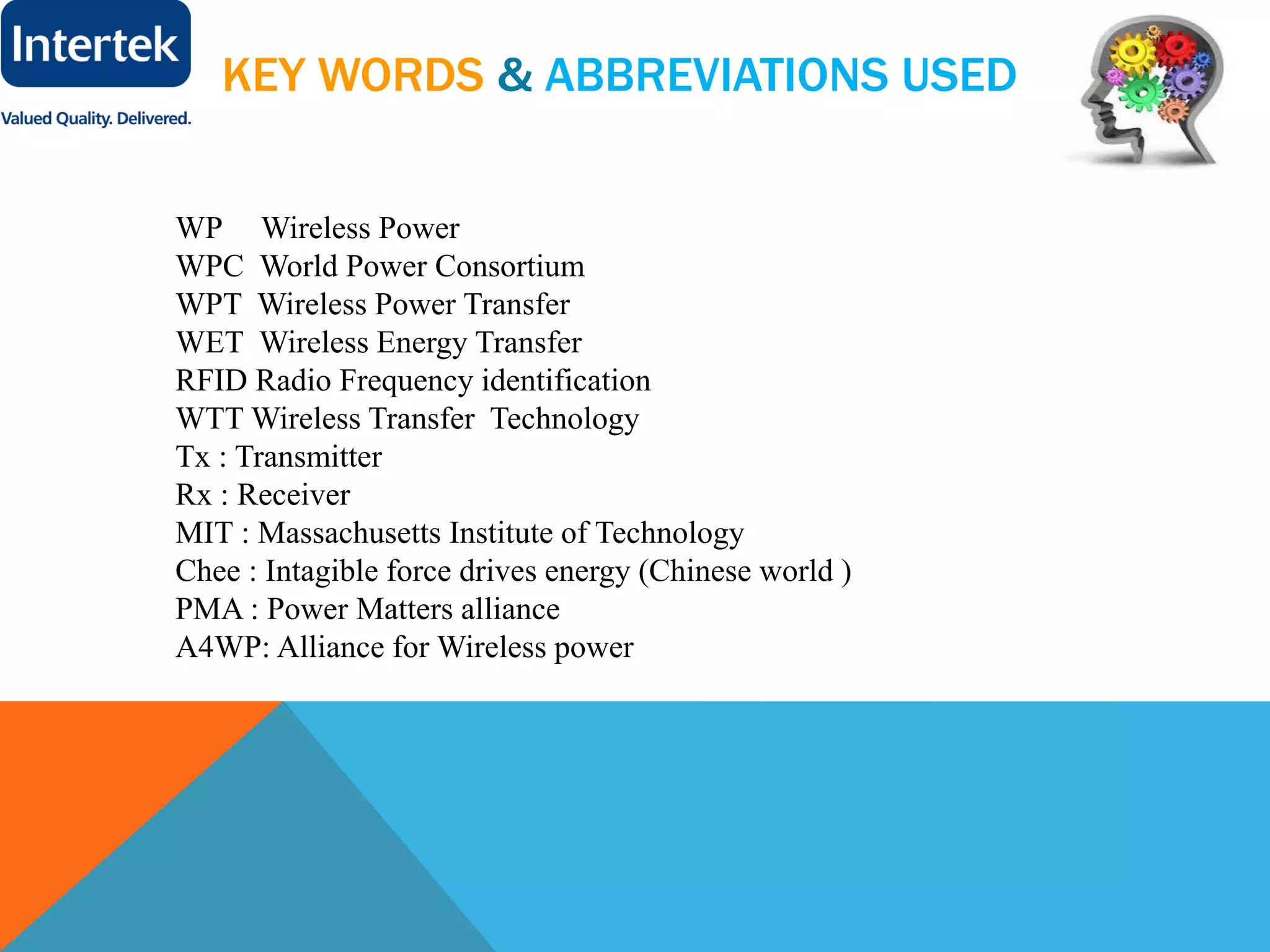 KEY WORDS & ABBREVIATIONS USED
WP Wireless Power
WPC World Power Consortium
WPT Wireless Power Transfer
WET Wireless Energy Transfer
RFID Radio Frequency identification
WTT Wireless Transfer Technology
Tx : Transmitter
Rx : Receiver
MIT : Massachusetts Institute of Technology
Chee : Intagible force drives energy (Chinese world )
PMA : Power Matters alliance
A4WP: Alliance for Wireless power
 