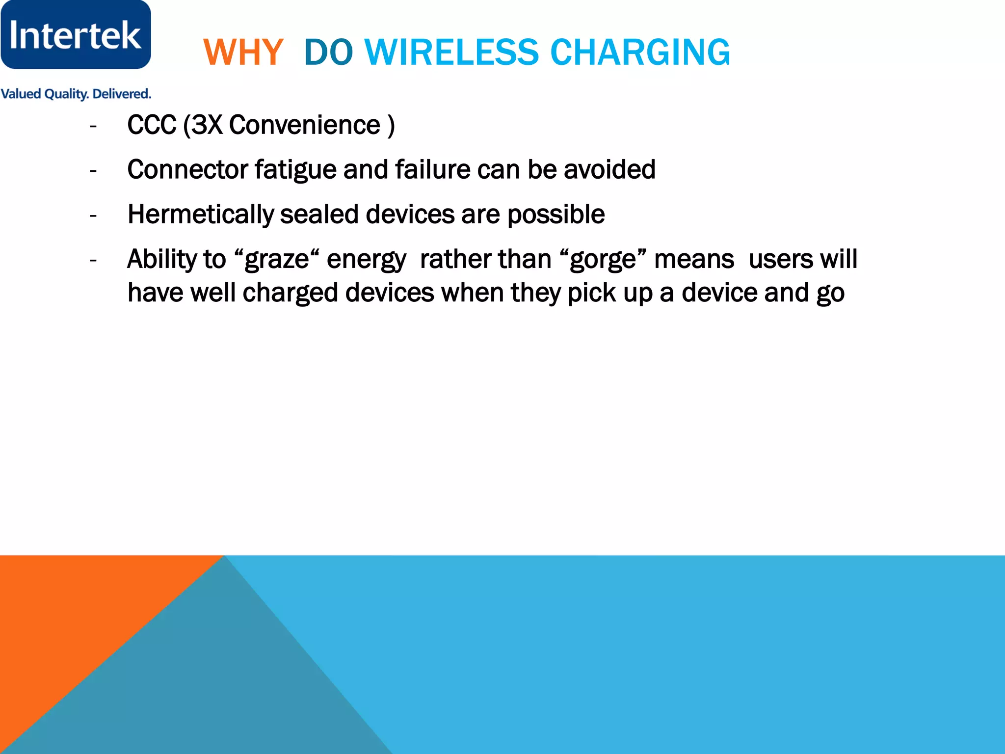 WHY DO WIRELESS CHARGING
- CCC (3X Convenience )
- Connector fatigue and failure can be avoided
- Hermetically sealed devices are possible
- Ability to “graze“ energy rather than “gorge” means users will
have well charged devices when they pick up a device and go
 