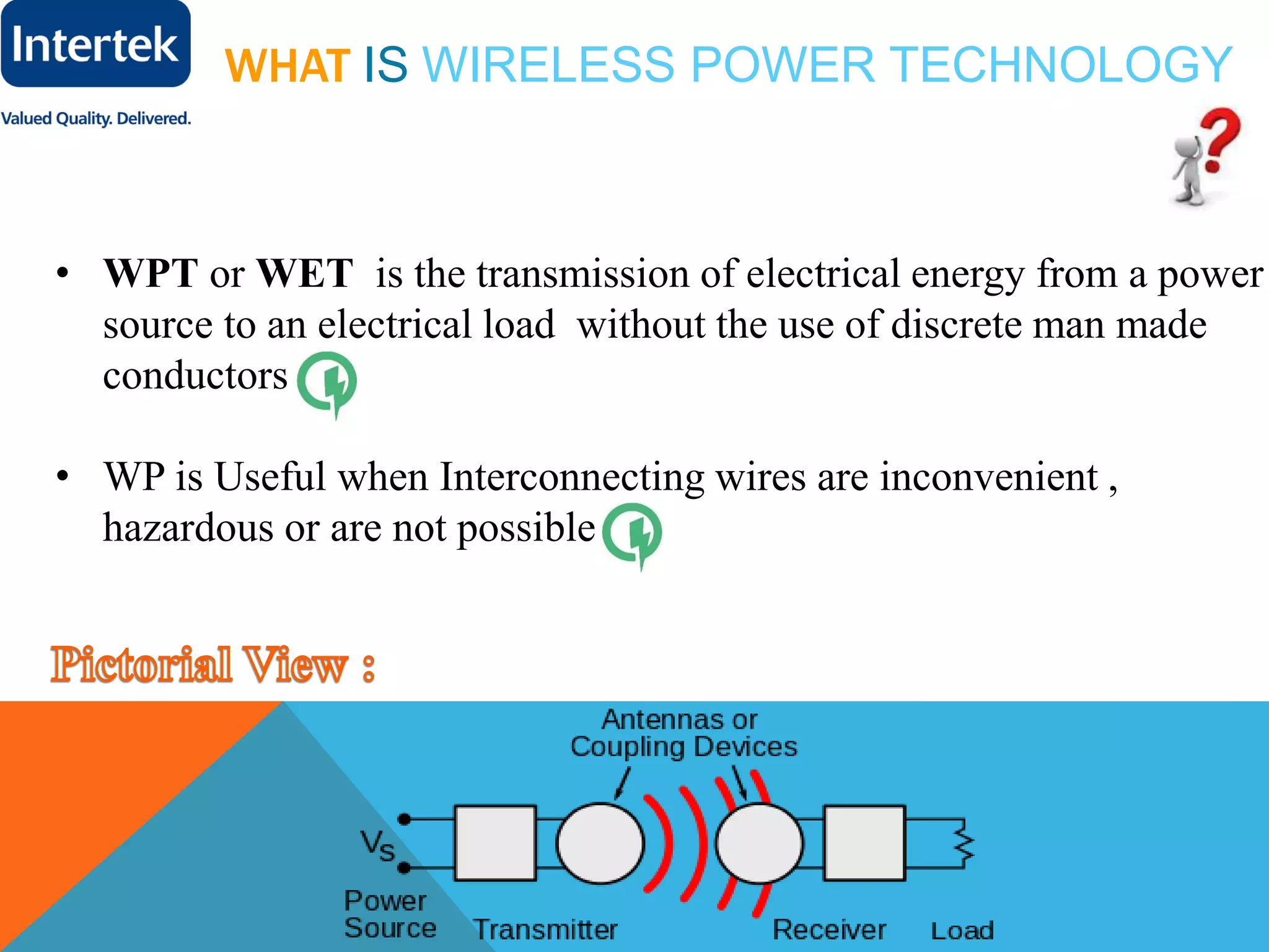 WHAT IS WIRELESS POWER TECHNOLOGY
• WPT or WET is the transmission of electrical energy from a power
source to an electrical load without the use of discrete man made
conductors
• WP is Useful when Interconnecting wires are inconvenient ,
hazardous or are not possible .
 