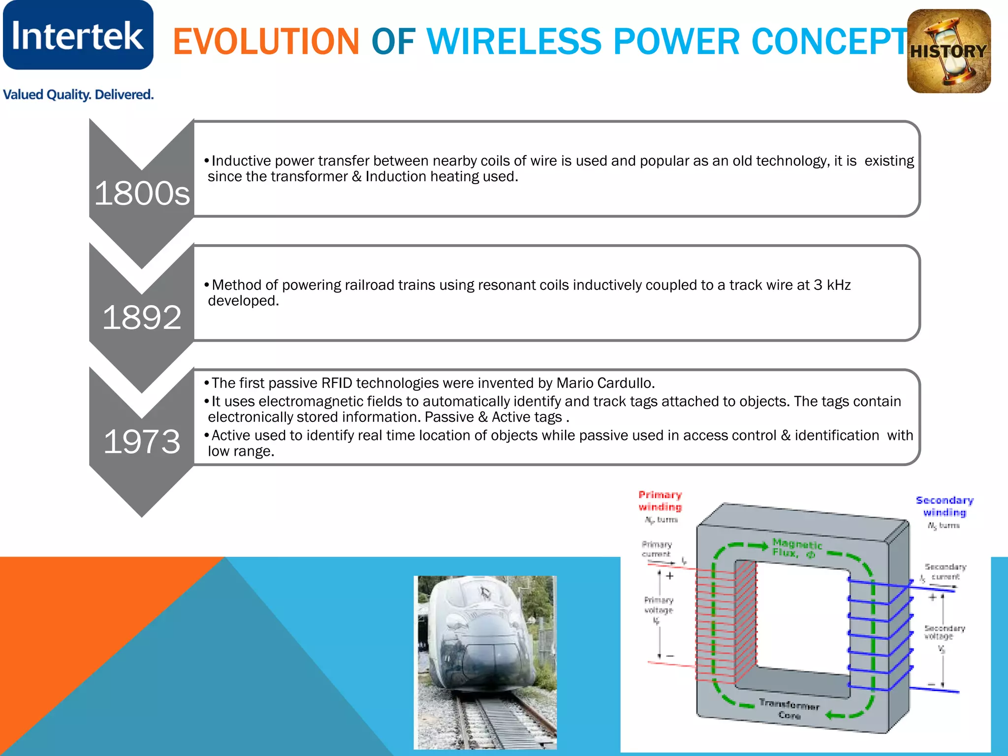 EVOLUTION OF WIRELESS POWER CONCEPT
1800s
•Inductive power transfer between nearby coils of wire is used and popular as an old technology, it is existing
since the transformer & Induction heating used.
1892
•Method of powering railroad trains using resonant coils inductively coupled to a track wire at 3 kHz
developed.
1973
•The first passive RFID technologies were invented by Mario Cardullo.
•It uses electromagnetic fields to automatically identify and track tags attached to objects. The tags contain
electronically stored information. Passive & Active tags .
•Active used to identify real time location of objects while passive used in access control & identification with
low range.
 