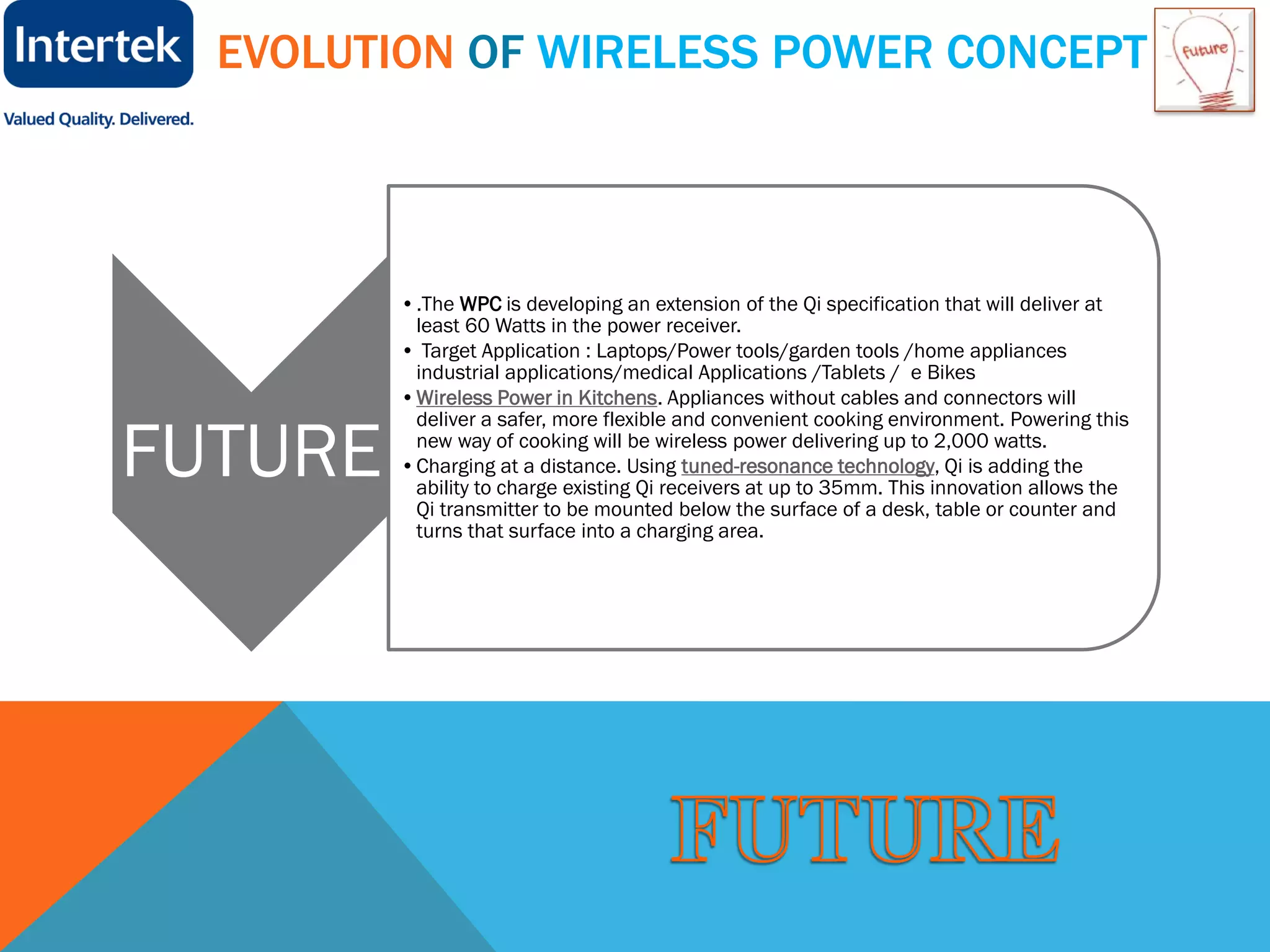 EVOLUTION OF WIRELESS POWER CONCEPT
FUTURE
•.The WPC is developing an extension of the Qi specification that will deliver at
least 60 Watts in the power receiver.
• Target Application : Laptops/Power tools/garden tools /home appliances
industrial applications/medical Applications /Tablets / e Bikes
•Wireless Power in Kitchens. Appliances without cables and connectors will
deliver a safer, more flexible and convenient cooking environment. Powering this
new way of cooking will be wireless power delivering up to 2,000 watts.
•Charging at a distance. Using tuned-resonance technology, Qi is adding the
ability to charge existing Qi receivers at up to 35mm. This innovation allows the
Qi transmitter to be mounted below the surface of a desk, table or counter and
turns that surface into a charging area.
 