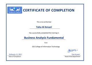 CERTIFICATE OF COMPLETION
This is to certify that
Taha Al Ansari
Has successfully completed the training in
Business Analysis Fundamental
from
GES College of Information Technology
February 13, 2015 Tom Kumar
Date of Completion Head of the Department
 