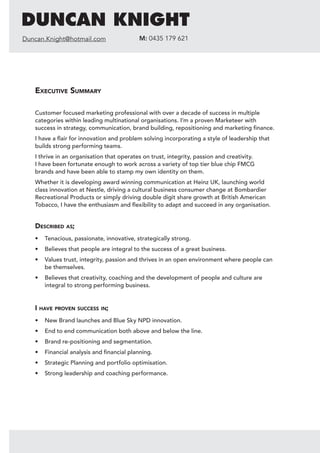 Executive Summary
Customer focused marketing professional with over a decade of success in multiple
categories within leading multinational organisations. I’m a proven Marketeer with
success in strategy, communication, brand building, repositioning and marketing finance.
I have a flair for innovation and problem solving incorporating a style of leadership that
builds strong performing teams.
I thrive in an organisation that operates on trust, integrity, passion and creativity.
I have been fortunate enough to work across a variety of top tier blue chip FMCG
brands and have been able to stamp my own identity on them.
Whether it is developing award winning communication at Heinz UK, launching world
class innovation at Nestle, driving a cultural business consumer change at Bombardier
Recreational Products or simply driving double digit share growth at British American
Tobacco, I have the enthusiasm and flexibility to adapt and succeed in any organisation.
Described as;
•	 Tenacious, passionate, innovative, strategically strong.
•	 Believes that people are integral to the success of a great business.
•	 Values trust, integrity, passion and thrives in an open environment where people can
be themselves.
•	 Believes that creativity, coaching and the development of people and culture are
integral to strong performing business.
I have proven success in;
•	 New Brand launches and Blue Sky NPD innovation.
•	 End to end communication both above and below the line.
•	 Brand re-positioning and segmentation.
•	 Financial analysis and financial planning.
•	 Strategic Planning and portfolio optimisation.
•	 Strong leadership and coaching performance.
DUNCAN KNIGHT
Duncan.Knight@hotmail.com M: 0435 179 621
 