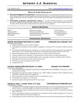 ANTHONY J.J. SANDOVAL
Cell: (804)647-8015 Email: anthonysandoval25@gmail.com
HE AL TH CARE S P E C IAL IS T
 Extensive background in clinical care, including experience in managing and supervising others,
prescribing medications, performing physical andmusculoskeletal examinations, performing minor
surgical operations, sterile techniques, and in ordering and interpreting radiological and laboratory
tests.
 Successfully performed administrative duties, to include scheduling patient care for 900+
personnel, organizedandpersonally conducted 1,800+ vaccinations, kept and managed all patient
records, and tracked and managed medical readiness for my company.
AREAS OF EXPERTISE
HIPAA
Microsoft Office
Middle Management
Scheduling
Patient Counseling
Emergency Health Care
Teaching Healthcare Procedures
Tactical Operations
E.M.T Practices
Security Procedures
Course Planning and
Development
PROFESSIONAL EXPERIENCE
SENIOR TREATMENT PROVIDER, U.S. ARMY FEBRUARY 2013-JANUARY 2014
Fort Benning, Georgia
 Supervised clinical care for 900+ soldiers
 Developedandutilizeda medical readiness program resulting in 97% medical readiness for my
unit
 Createdandtaught classes on emergency care, how to perform various physical examinations,
preventative care, sterilization techniques, and field sanitation procedures for 20+ staff
 Ordered laboratory testing, radiological exams, and prescribed medications
 Assisted a physician’s assistant in performing a variety of minor surgical procedures
 Recorded, maintained, and updated both online and paper medical records for 900+ soldiers
 Managed and mentored 3 junior medical personnel
 Served as on call emergency medical staff
 Triaged patients
CLINICAL OPERATIONS SPECIALIST, U.S. ARMY JANUARY 2014-PRESENT
Fort Lewis, Washington
 SupervisedEmergency Medical Technicians training readiness for 260 EMTs resulting in a 99.6%
sustainment rating
 Managed and reported medical readiness for 1,000+ soldiers leading to 98% of soldiers being
medically ready for duty and assignment
 Maintained administrative paperwork for 24 subordinate units
 Provided direct support to unit director
 Assisted in plans and operations for 90+ personnel
Ambulance Driver | Combat Medic, U.S. Army DECEMBER 2010-FEBRUARY 2013
Fort Benning, Georgia
 Managedsafety compliance programs andreporteddirectly to senior unit leadership on health and
safety issues, to include prospective abatement procedures, as needed for 100+ people.
 Co-createdandtaught a Combat Life Saver Course to 100+ people with 99% of personnel passing
their first time
 Drove, maintained, andwas accountable for an ambulance with medical equipment in value of
$1.5 million while on overseas assignment
 Performedpreventative maintenance checks andservices on several vehicles pricedover $55k each
 