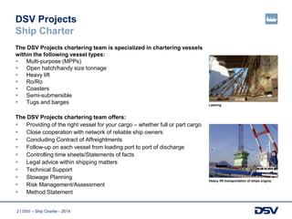 2 | DSV – Ship Charter - 2014
DSV Projects
Ship Charter
The DSV Projects chartering team is specialized in chartering vessels
within the following vessel types:
 Multi-purpose (MPPs)
 Open hatch/handy size tonnage
 Heavy lift
 Ro/Ro
 Coasters
 Semi-submersible
 Tugs and barges
The DSV Projects chartering team offers:
 Providing of the right vessel for your cargo – whether full or part cargo
 Close cooperation with network of reliable ship owners
 Concluding Contract of Affreightments
 Follow-up on each vessel from loading port to port of discharge
 Controlling time sheets/Statements of facts
 Legal advice within shipping matters
 Technical Support
 Stowage Planning
 Risk Management/Assessment
 Method Statement
Lashing
Heavy lift transportation of ships engine.
 