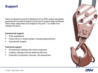 5 | DSV – Ship Charter - 2014
Support
Commercial support
 Price negotiations
 Fixture terms in charter parties, including legal advisors
 Cost benefit analysis
Technical support
 Pre-planning meetings with marine engineers
 Loading, stowage and sea fastening planning
 Evaluation of operation manuals, risk assessment
Years of experience and the references of our DSV project specialists
guarantee the smooth transport of any kind of project cargo worldwide.
Tailor-made, elaborated and straight to the point – no matter how
complex the job is.
 