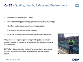 6 | DSV – Ship Charter - 2014
QHSE - Quality, Health, Safety and Environment
 Review of documentation of Owners
 Inspection of lifting gear and equipment, lashing, stoppers, grillage
 Own Port captains supervising/surveying operations
 Pre-surveys in order to optimize stowage
 Proactive challenging of reasons for waiting time (root causes)
The purpose of our port captains is to provide global supervision,
secure the safety of your cargo when loading and discharging at any
port worldwide.
DSV’s Port Captains are the customer’s representative when ships
and aircrafts have to be loaded with expensive and voluminous
objects.
 