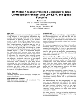 H4-Writer: A Text Entry Method Designed For Gaze
Controlled Environment with Low KSPC and Spatial
Footprint
Raeid Saqur
Dept. of Computer Science and Engineering
York University
Toronto, Ontario, Canada M3J 1P3
cs253208@cse.yorku.ca
ABSTRACT
This paper presents a new text entry technique, namely H4-
Writer, designed for gaze controlled environments and
aimed at reducing average KSPC and spatial footprint. It
also presents an empirical evaluation of this proposed
system by using three different input devices: mouse,
gamepad and eye tracker. The experiment was conducted
using 9 participants and the obtained data were used to
compare the entry speeds, efficiency and KSPC of H4-
Writer for all the devices. Over three blocks, the average
entry speed was 3.54 wpm for the mouse, 3.33 wpm for the
gamepad and only 2.11 wpm for the eye tracker. While the
eye tracker fared poorly compared to the mouse and the
gamepad on entry speed, it showed significant improvement
in entry speed over progressing blocks indicating increase
in entry speed with practice had a full longitudinal study
was conducted . The average KSPC of all the three devices
over all the text phrases entered was 2.62, which is
significantly lower compared to other hand writing
recognizing text entry techniques like EdgeWrite. An
analysis of the blocks revealed improvement in error rate,
efficiency and KSPC values with progressing block
numbers as the participants got more acclimatized with the
key codes for corresponding characters.
Author Keywords
Text entry, evaluation, gestures, eye-typing, text input, gaze
control, input devices.
ACM Classification Keywords
H5.2 [Information interfaces and presentation]: User
Interfaces – evaluation/methodology.
INTRODUCTION
Gaze gesture-based text entry techniques using eye trackers
have evolved significantly over the years and with the
increasing availability of eye trackers in size and price
range, the search for more efficient text entry methods that
use eye trackers constitutes a major research area in human
computer interaction.
Text input with eye gaze is and most likely will never be a
mainstream activity [4] due to the inherent limitations
associated with eye-typing [1]. However, gaze controlled
text inputting could be useful to people with severe motor
disability. Also, the idea can be extended to mobile contexts
where people with normal control over their limbs can find
eye gaze interaction useful [4].
On screen keyboards, used for text inputting using eye
gazing, which have one to one mapping of keys to
characters (and commands) usually have large spatial
footprint on the screen due to the large number of keys
used. Other text entry systems include hand writing
recognizing gaze gesture based text entry methods, which
usually have low spatial footprint, however, have high
KSPC (Key Strokes per Character) [7, 12].
The paper proposes an alternative text entry method, H4-
Writer, which was designed keeping gaze controlled
environments in mind. This method addresses the issues
with KSPC and large spatial footprint associated with
conventional text entry methods used for gaze controlled
environments.
The proposed method uses only four directional keys and
hence can be implemented with relatively low spatial
footprint both on screen and using hardware. The method
also uses minimum redundancy codes to map each
character (and command) to the keys based on the
character‟s relative frequency of usage. This ensures
relatively lower KSPC.
This paper describes H4-Writer‟s iterative development
process and an evaluation of the proposed method using
three different input devices.
 