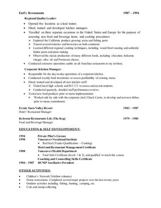 Earl’s Restaurants 1987 – 1994
Regional Quality Leader:
 Opened five locations as a lead trainer.
 Hired, trained and developed kitchen managers.
 Travelled on three separate occasions to the United States and Europe for the purpose of
assessing new food and beverage items, and cooking procedures:
 Explored the California produce growing areas and fishing ports
 Toured severalwineries and breweries on both continents
 Learned different regional cooking techniques, including wood-fired roasting and authentic
Italian pasta and pizza making
 Observed the classic production of many different foods, including chocolate, balsamic
vinegar, olive oil and Parmesan cheese.
 Conducted extensive operations audits on all franchise restaurants in my territory.
Corporate Kitchen Manager:
 Responsible for the day-to-day operations of a corporate kitchen.
 Conducted weekly food inventories to assess profitability of existing menu.
 Hired, trained and developed all new kitchen staff:
 Visited local high schools and B.C.I.T. to assess and recruit students.
 Conducted quarterly, detailed staff performance reviews.
 Tested new food products prior to menu implementation:
 Worked side by side with the corporate chef, Chuck Currie, to develop and test new dishes
prior to menu commitment.
Fernie SnowValley Resort 1983 – 1987
Hotel / Restaurant Manager
Kelowna Restaurants Ltd. (The Keg) 1979 – 1983
Food and Beverage Manager
EDUCATION & SELF DEVELOPEMENT:
1994 Private Pilot’s Licence
1990 Vancouver Vocational Institute
 Red Seal (Trades Qualification – Cooking)
Hotel and Restaurant Management Certificate
1988 Vancouver Health Department
 Food Safe Certificate (levels 1 & 2), and qualified to teach this course
Coaching and Counselling Skills Certificate
1984 – 1987 RCMP Auxiliaries President
OTHER ACTIVITIES:
 Children’s Network Telethon volunteer
 Home renovations: Completed severalmajor projects over the last twenty years
 Outdoor activities including fishing, hunting, camping, etc.
 Coin and stamp collecting
 