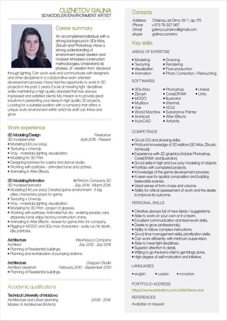 3D MODELER/ENVIRONMENT ARTIST
Career summary
An accomplished individual with a
strong background in 3Ds Max,
Zbrush and Photoshop. Have a
strong understanding of
environment asset creation and
modular kit-based construction
methodologies. Understand all
phases of creation from block-out
through lighting. Can work well and communicate with designers
and other disciplines in a collaborative team oriented
development process. Have had the opportunity to work in 3D
projects in the past 2 years. Excel at meeting tight deadlines
while maintaining a high quality standard that has always
impressed and satisfied clients. My mission is to provide great
solutions in presenting your ideas in high quality 3D projects.
Looking for a suitable position with a company that offers a
unique work environment within which its staff can thrive and
grow.
CUZNETOV GALINA
https://www.artstation.com/artist/iskra-stal
Work experience
3D Modeling/Design Freelance
3D modeler/artist April 2015 - Present
• Modeling (Hi/Low poly).
• Texturing + Unwrap.
• Vray - materials, lighting, visualization.
• Modeling for 3D Print
• Designing banners for casino and dance studio.
• Working with particles - animated fume and clothes.
• Animating in After Effects.
3D Modeling/Animation IlkFinKom Company 3D
3D modeler/animator July 2014 - March 2015
• Modeling (Hi/Low poly). Created game environment - 5 big
cities, characters, props for game.
• Texturing + Unwrap.
• Vray - materials, lighting, visualization.
• Modeling for 3D Print - project of glasses.
• Working with particles. Animated full city - walking people, cars,
airplanes, fume, ships, factory, construction crane.
• Animating in After Effects - teaser for game. Intro for company.
• Rigging in MODO and 3Ds max characters - walk, run, hit, death,
idle, particles.
Architecture IntexNauca Company
Architect July 2012 - July 2014
• Planning of Residential buildings.
• Planning and revitalization of pumping stations.
Architecture Gargaun Studio
Architect assistant February 2010 - September 2010
• Planning of Residential buildings.
Academic qualifications
Technical University of Moldova
Architecture and Urban planning 2008 - 2014
Master of Architecture (M.Arch.)
Contacts
Key skills
Address Chisinau, str. Dimo 31/ 1 , ap. 175
Phone +373 79 327 957
Gmail galina.cuznetov@gmail.com
skype galina.cuznetov
AREAS OF EXPERTISE
SOFTWARES
COMPETENCE
PERSONAL SKILLS
PORTFOLIO ADDRE
REFERENCES
• Modeling
• Texturing
• Visualization
• Animation
• Drawing
• Rendering
• Post-production
• Photo Correction / Retouching
• 3Ds Max
• Zbrush
• MODO
• Mudbox
• Vue
• World Machine
• Archicad
• AutoCAD
• Photoshop
• CorelDRAW
• Illustrator
• xNormal
• nDo2
• Substance Painter
• After Effects
• Artlantis
• Unreal
• Unity
• Good CG and drawing skills.
• Profound knowledge of 3D-editors (3D Max, Zbrush,
Archicad).
• Experience with 2D graphics (Adobe Photoshop,
CorelDRAW and Illustrator).
• Good skills in high and low poly modeling of objects
• Portfolio with completed projects.
• Knowledge of the game development process.
• A keen eye for spatial composition and building
believable scenes.
• Great sense of form, mass and volume.
• Ability for critical assessment of work and the desire
to improve its outcome.
• Creative, always full of new ideas / suggestions.
• Able to work on your own or in a team.
• Excellent communication and teamwork skills.
• Desire to grow professionally.
• Ability to follow complex instructions.
• Good time management skills, prioritization skills.
• Can work efficiently with minimum supervision.
• Able to meet tight deadlines.
• Superior attention to detail.
• Willing to go the e‘ xtra mile’ to get things done.
• High degree of self-motivation and initiative.
LANGUAGE
• english • russian • romanian
Available on request.
SS
S
 
