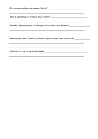 - Em que época do ano se passa a história? ________________________________________
____________________________________________________________________________
- Qual é a personagem principal desta história? _____________________________________
____________________________________________________________________________
- O coelho não encontrava um sítio para esconder os ovos. Porquê? _____________________
____________________________________________________________________________
____________________________________________________________________________
- Que surpresa teve o coelho quando se preparava para voltar para casa? ________________
____________________________________________________________________________
____________________________________________________________________________
- Onde colocou ele os ovos da Páscoa? ____________________________________________
____________________________________________________________________________
 