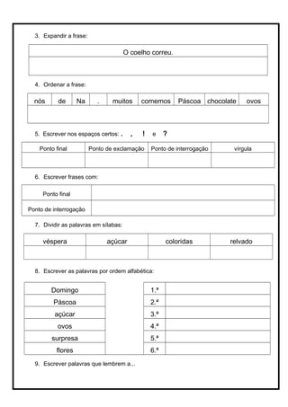 3. Expandir a frase:
O coelho correu.
4. Ordenar a frase:
nós de Na . muitos comemos Páscoa chocolate ovos
5. Escrever nos espaços certos: . , ! e ?
Ponto final Ponto de exclamação Ponto de interrogação vírgula
6. Escrever frases com:
Ponto final
Ponto de interrogação
7. Dividir as palavras em sílabas:
véspera açúcar coloridas relvado
8. Escrever as palavras por ordem alfabética:
Domingo 1.ª
Páscoa 2.ª
açúcar 3.ª
ovos 4.ª
surpresa 5.ª
flores 6.ª
9. Escrever palavras que lembrem a...
 