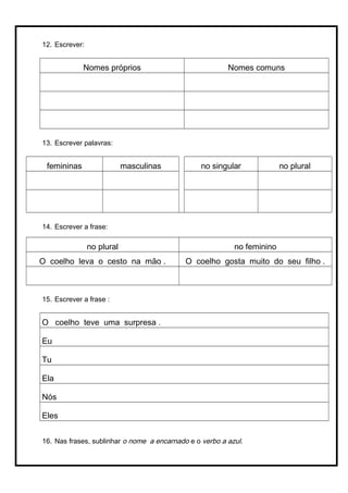 12. Escrever:
Nomes próprios Nomes comuns
13. Escrever palavras:
femininas masculinas no singular no plural
14. Escrever a frase:
no plural no feminino
O coelho leva o cesto na mão . O coelho gosta muito do seu filho .
15. Escrever a frase :
O coelho teve uma surpresa .
Eu
Tu
Ela
Nós
Eles
16. Nas frases, sublinhar o nome a encarnado e o verbo a azul.
 